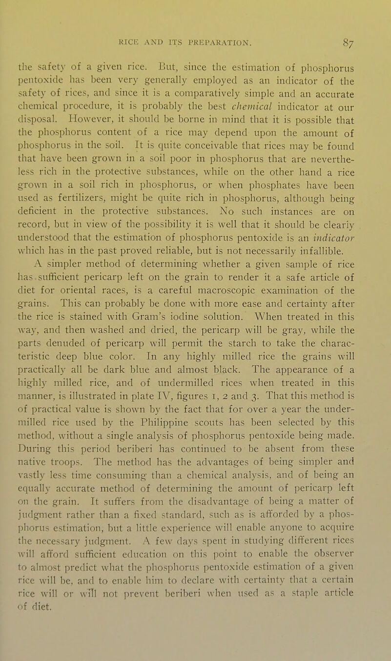 the safety of a given rice. But, since the estimation of phosphorus pentoxide has been very generally employed as an indicator of the safety of rices, and since it is a comparatively simple and an accurate chemical procedure, it is probably the best chemical indicator at our disposal. However, it should be borne in mind that it is possible that the phosphorus content of a rice may depend upon the amount of phosphorus in the soil. It is quite conceivable that rices may be found that have been grown in a soil poor in phosphorus that are neverthe- less rich in the protective substances, while on the other hand a rice grown in a soil rich in phosphorus, or when phosphates have been used as fertilizers, might be quite rich in phosphorus, although being deficient in the protective substances. No such instances are on record, but in view of the possibility it is well that it should be clearly understood that the estimation of phosphorus pentoxide is an indicator which has in the past proved reliable, but is not necessarily infallible. A simpler method of determining whether a given sample of rice has sufficient pericarp left on the grain to render it a safe article of diet for oriental races, is a careful macroscopic examination of the grains. This can probably be done with more ease and certainty after the rice is stained with Gram's iodine solution. When treated in this way, and then w^ashed and dried, the pericarp will be gray, while the parts denuded of pericarp will permit the starch to take the charac- teristic deep blue color. In any highly milled rice the grains will practically all be dark blue and almost black. The appearance of a highly milled rice, and of undermilled rices when treated in this manner, is illustrated in plate IV, figures i, 2 and 3. That this method is of practical value is shown by the fact that for over a year the under- milled rice used by the Philippine scouts has been selected by this method, without a single analysis of phosphorus pentoxide being made. During this period beriberi has continued to be absent from these native troops. The method has the advantages of being simpler and vastly less time consuming than a chemical analysis, and of being an equally accurate method of determining the amount of pericarp left on the grain. It suffers from the disadvantage of being a matter of judgment rather than a fixed standard, such as is afforded by a phos- phorus estimation, but a little experience will enable anyone to acquire the necessary judgment. A few days spent in studying different rices will afford sufficient education on this point to enable the observer to almost predict what the phosphorus pentoxide estimation of a given rice will be, and to enable him to declare with certainty that a certain rice will or wHl not prevent beriberi when used as a staple article of diet.