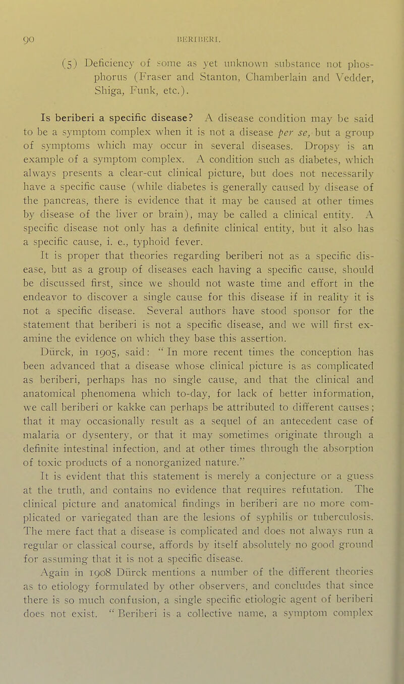 (5) Deficiency of Home as ^et unknown substance not phos- phorus (Fraser and Stanton, Chamberlain and Vedder, Shiga, Funk, etc.). Is beriberi a specific disease? A disease condition may be said to be a S3'mptom complex when it is not a disease per se, but a group of symptoms which may occur in several diseases. Dropsy is an example of a symptom complex. A condition such as diabetes, which always presents a clear-cut clinical picture, but does not necessarily have a specific cause (while diabetes is generally caused by disease of the pancreas, there is evidence that it may be caused at other times by disease of the liver or brain), may be called a clinical entity. A specific disease not only has a definite clinical entity, but it also has a specific cause, i. e., typhoid fever. It is proper that theories regarding beriberi not as a specific dis- ease, but as a group of diseases each having a specific cause, should be discussed first, since we should not waste time and effort in the endeavor to discover a single cause for this disease if in reality it is not a specific disease. Several authors have stood sponsor for the statement that beriberi is not a specific disease, and we will first ex- amine the evidence on which they base this assertion. Diirck, in 1905, said: In more recent times the conception has been advanced that a disease whose clinical picture is as complicated as beriberi, perhaps has no single cause, and that the clinical and anatomical phenomena which to-day, for lack of better information, we call beriberi or kakke can perhaps be attributed to dififerent causes; that it may occasionally result as a sequel of an antecedent case of malaria or dysentery, or that it may sometimes originate through a definite intestinal infection, and at other times through the absorption of toxic products of a nonorganized nature. It is evident that this statement is merely a conjecture or a guess at the truth, and contains no evidence that requires refutation. The clinical picture and anatomical findings in beriberi are no more com- plicated or variegated than are the lesions of syphilis or tuberculosis. The mere fact that a disease is com]:)licated and does not always run a regular or classical course, affords by itself absolutely no good ground for assuming that it is not a specific disease. Again in 1908 Diirck mentions a number of the different theories as to etiology formulated by other observers, and concludes that since there is so much confusion, a single specific etiologic agent of beriberi does not exist.  Beriberi is a collective name, a symptom complex