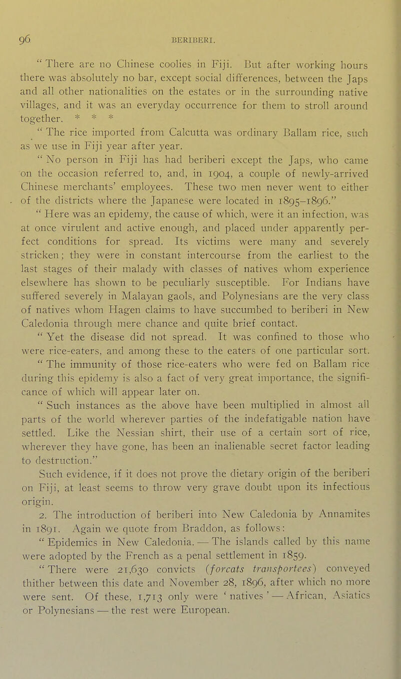  There are no Chinese coohes in Fiji. But after working hours there was absolutely no bar, except social differences, between the Japs and all other nationaUties on the estates or in the surrounding native villages, and it was an everyday occurrence for them to stroll around together. * * *  The rice imported from Calcutta was ordinary Ballam rice, such as we use in Fiji year after year.  No person in Fiji has had beriberi except the Japs, who came on the occasion referred to, and, in 1904, a couple of newly-arrived Chinese merchants' employees. These two men never went to either of the districts where the Japanese were located in 1895-1896.  Here was an epidemy, the cause of which, were it an infection, was at once virulent and active enough, and placed under apparently per- fect conditions for spread. Its victims were many and severely stricken; they were in constant intercourse from the earliest to the last stages of their malady with classes of natives whom experience elsewhere has shown to be peculiarly susceptible. For Indians have suffered severely in Malayan gaols, and Polynesians are the very class of natives whom Hagen claims to have succumbed to beriberi in New Caledonia through mere chance and quite brief contact.  Yet the disease did not spread. It was confined to those who were rice-eaters, and among these to the eaters of one particular sort.  The immunity of those rice-eaters who were fed on Ballam rice during this epidemy is also a fact of very great importance, the signifi- cance of which will appear later on.  Such instances as the above have been multiplied in almost all parts of the world wherever parties of the indefatigable nation have settled. Like the Nessian shirt, their use of a certain sort of rice, wherever they have gone, has been an inalienable secret factor leading to destruction. Such evidence, if it does not prove the dietary origin of the beriberi on Fiji, at least seems to throw very grave doubt upon its infectious origin. 2. The introduction of beriberi into New Caledonia by Annamites in 1891. Again we quote from Braddon, as follows:  Epidemics in New Caledonia. — The islands called by this name were adopted by the French as a penal settlement in 1859. There were 21,630 convicts (forcats transportees) conveyed thither between this date and November 28, 1896, after which no more were sent. Of these, 1,713 only were 'natives' — .African, .\siatics or Polynesians — the rest were European.