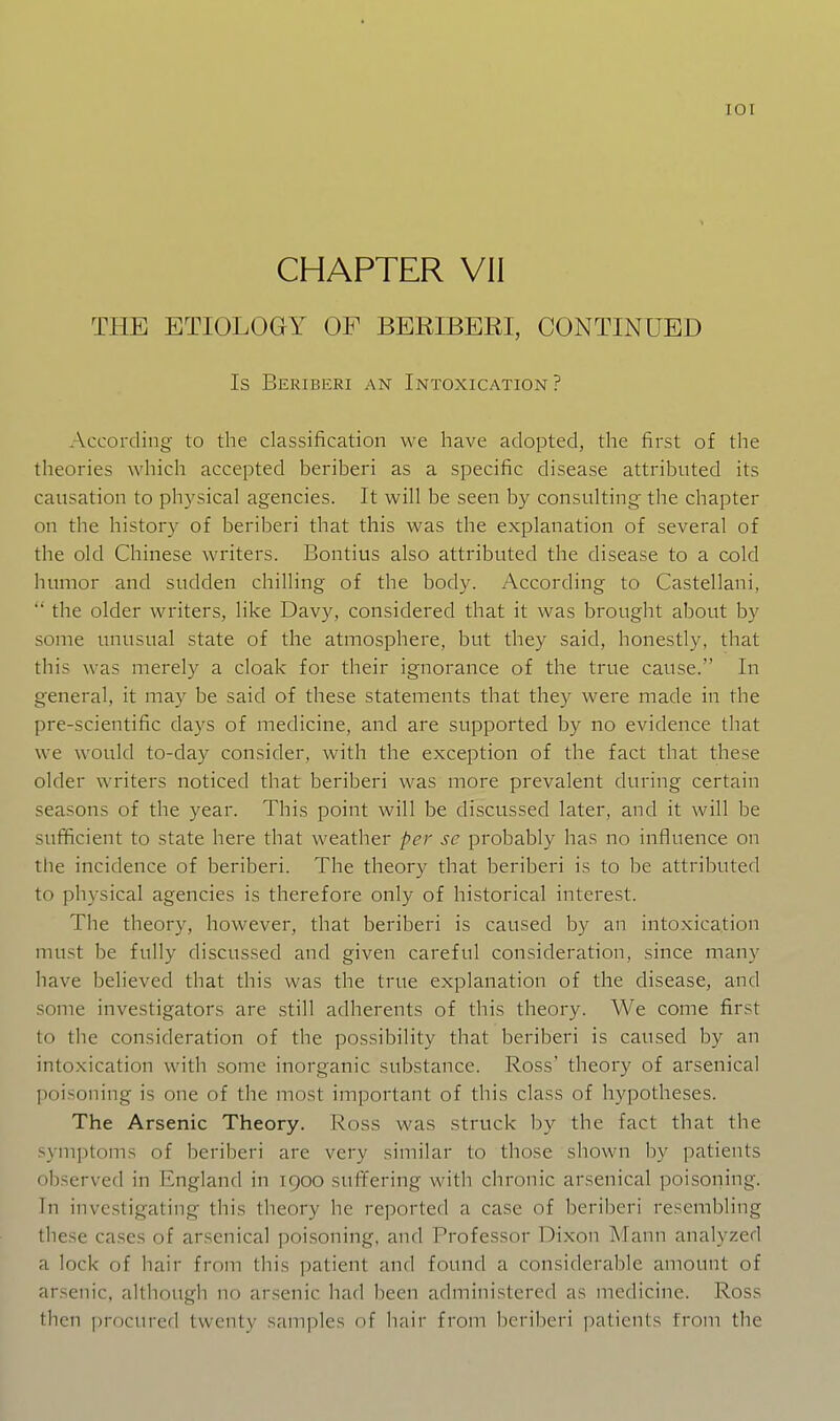 lOI CHAPTER VII THE ETIOLOGY OF BERIBERI, CONTINUED Is Beriberi an Intoxication? According to the classification we have adopted, the first of the theories which accepted beriberi as a specific disease attributed its causation to physical agencies. It will be seen by consulting the chapter on the history of beriberi that this was the explanation of several of the old Chinese writers. Bontius also attributed the disease to a cold humor and sudden chilling of the body. According to Castellani,  the older writers, like Davy, considered that it was brought about by some unusual state of the atmosphere, but they said, honestly, that this was merely a cloak for their ignorance of the true cause. In general, it may be said of these statements that they were made in the pre-scientific days of medicine, and are supported by no evidence that we would to-day consider, with the exception of the fact that these older writers noticed that beriberi was more prevalent during certain seasons of the year. This point will be discussed later, and it will be sufficient to state here that weather per sc probably has no influence on the incidence of beriberi. The theory that beriberi is to be attributed to physical agencies is therefore only of historical interest. The theory, however, that beriberi is caused b)^ an into.xication must be fully discussed and given careful consideration, since many have believed that this was the true explanation of the disease, and some investigators are still adherents of this theory. We come first to the consideration of the possibility that beriberi is caused by an intoxication with some inorganic substance. Ross' theory of arsenical poisoning is one of the most important of this class of hypotheses. The Arsenic Theory. Ross was struck by the fact that the symptoms of beriberi are very similar to those shown by patients observed in England in 1900 suffering with chronic arsenical poisoning. In investigating this theory he reported a case of beriberi resembling these cases of arsenical poisoning, and Professor Dixon Mann analyzed a lock of hair from this patient and found a considerable amount of arsenic, although no ar.senic had been administered as medicine. Ross then procured twenty samples of hair from beriberi patients from the