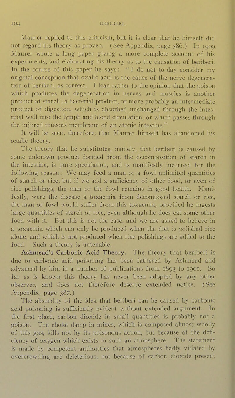 Maurer replied to this criticism, but it is clear that he himself did not regard his theory as proven. (See Appendix, page 386.) In 1909 Maurer wrote a long paper giving a more complete account of his experiments, and elaborating his theory as to the causation of beriberi. In the course of this paper he says:  I do not to-day consider my original conception that oxalic acid is the cause of the nerve degenera- tion of beriberi, as correct. I lean rather to the opinion that the poison which produces the degeneration in nerves and muscles is another product of starch ; a bacterial product, or more probably an intermediate product of digestion, which is absorbed unchanged through the intes- tinal wall into the lymph and blood circulation, or which passes through the injured mucous membrane of an atonic intestine. It will be seen, therefore, that Maurer himself has abandoned his oxalic theory. The theory that he substitutes, namely, that beriberi is caused by some unknown product formed from the decomposition of starch in the intestine, is pure speculation, and is manifestly incorrect for the following reason: We may feed a man or a fowl unlimited quantities of starch or rice, but if we add a sufificiency of other food, or even of rice polishings, the man or the fowl remains in good health. Mani- festly, were the disease a toxaemia from decomposed starch or rice, the man or fowl would suffer from this toxaemia, provided he ingests large quantities of starch or rice, even although he does eat some other food with it. But this is not the case, and we are asked to believe in a toxaemia which can only be produced when the diet is polished rice alone, and which is not produced when rice polishings are added to the food. Such a theory is untenable. Ashmead's Carbonic Acid Theory. The theory that beriberi is due to carbonic acid poisoning has been fathered by Ashmead and advanced by him in a number of publications from 1893 to 1901. So far as is known this theory has never been adopted by any other observer, and does not therefore deserve extended notice. (See Appendix, page 387.) The absurdity of the idea that beriberi can be caused by carbonic acid poisoning is sufficiently evident without extended argument. In the first place, carbon dioxide in small quantities is probably not a poison. The choke damp in mines, which is composed almost wholly of this gas, kills not by its poisonous action, but because of the defi- ciency of oxygen which exists in such an atmosphere. The statement is made by competent authorities that atmospheres badly vitiated by overcrowding are deleterious, not because of carbon dioxide present