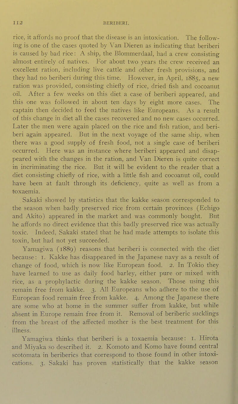 rice, it affords no proof that the disease is an intoxication. The follow- ing is one of the cases quoted by Van Dieren as indicating that beriberi is caused by bad rice: A ship, the Blommerdaal, had a crew consisting almost entirely of natives. For about two years the crew received an excellent ration, including live cattle and other fresh provisions, and they had no beriberi during this time. However, in April, 1885, a new ration was provided, consisting chiefly of rice, dried fish and cocoanut oil. After a few weeks on this diet a case of beriberi appeared, and this one was followed in about ten days by eight more cases. The captain then decided to feed the natives like Eui'opeans. As a result of this change in diet all the cases recovered and no new cases occurred. Later the men were again placed on the rice and fish ration, and beri- beri again appeared. But in the next voyage of the same ship, when there was a good supply of fresh food, not a single case of beriberi occurred. Here was an instance where beriberi appeared and disap- peared with the changes in the ration, and Van Dieren is quite correct in incriminating the rice. But it will be evident to the reader that a diet consisting chiefly of rice, with a little fish and cocoanut oil, could have been at fault through its deficiency, quite as well as from a toxaemia. Sakaki showed by statistics that the kakke season corresponded to the season when badly preserved rice from certain provinces (Echigo and Akito) appeared in the market and was commonly bought. But he affords no direct evidence that this badly preserved rice was actually toxic. Indeed, Sakaki stated that he had made attempts to isolate this toxin, but had not yet succeeded. Yamagiwa (1889) reasons that beriberi is connected with the diet because: i. Kakke has disappeared in the Japanese navy as a result of change of food, which is now like European food. 2. In Tokio they have learned to use as daily food barley, either pure or mixed with rice, as a prophylactic during the kakke season. Those using this remain free from kakke. 3. All Europeans who adhere to the use of European food remain free from kakke. 4. Among the Japanese there are some who at home in the summer suffer from kakke, but while absent in Europe remain free from it. Removal of beriberic sucklings from the breast of the affected mother is the best treatment for this illness. Yamagiwa thinks that beriberi is a toxaemia because: i. Hirota and Miyaka so described it. 2. Komoto and Komo have found central scotomata in beriberics that correspond to those found in other intoxi- cations. 3. Sakaki has proven statistically that the kakke season