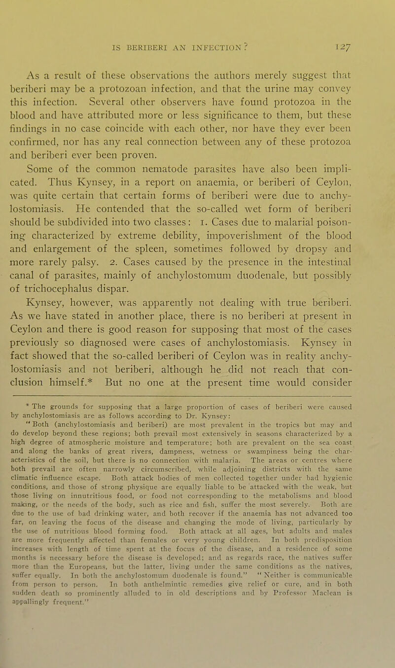 As a result of these observations the authors merely suggest that beriberi may be a protozoan infection, and that the urine may convey this infection. Several other observers have found protozoa in the blood and have attributed more or less significance to them, but these findings in no case coincide with each other, nor have they ever been confirmed, nor has any real connection between any of these protozoa and beriberi ever been proven. Some of the common nematode parasites have also been impli- cated. Thus Kynsey, in a report on anaemia, or beriberi of Ceylon, was quite certain that certain forms of beriberi were due to anchy- lostomiasis. He contended that the so-called wet form of beriberi should be subdivided into two classes: i. Cases due to malarial poison- ing characterized by extreme debility, impoverishment of the blood and enlargement of the spleen, sometimes followed by dropsy and more rarely palsy. 2. Cases caused by the presence in the intestinal canal of parasites, mainly of anchylostomum duodenale, but possibly of trichocephalus dispar. Kynsey, however, was apparently not dealing with true beriberi. As we have stated in another place, there is no beriberi at present in Ceylon and there is good reason for supposing that most of the cases previously so diagnosed were cases of anchylostomiasis. Kynsey in fact showed that the so-called beriberi of Ceylon was in reality anchy- lostomiasis and not beriberi, although he did not reach that con- clusion himself.* But no one at the present time would consider * The grounds for supposing that a large proportion of cases of beriberi were caused by anchylostomiasis are as follows according to Dr. Kynsey:  Both (anchylostomiasis and beriberi) are most prevalent in the tropics but may and do develop beyond these regions; both prevail most extensively in seasons characterized by a high degree of atmospheric moisture and temperature; both are prevalent on the sea coast and along the banks of great rivers, dampness, wetness or swampiness being the char- acteristics of the soil, but there is no connection with malaria. The areas or centres where both prevail are often narrowly circumscribed, while adjoining districts with the same climatic influence escape. Both attack bodies of men collected together under bad hygienic conditions, and those of strong physique are equally liable to be attacked with the weak, but those living on innutritious food, or food not corresponding to the metabolisms and blood making, or the needs of the body, such as rice and fish, suffer the most severely. Both are due to the use of bad drinking water, and both recover if the anaemia has not advanced too far, on leaving the focus of the disease and changing the mode of living, particularly by the use of nutritious blood forming food. Both attack at all ages, but adults and males are more frequently affected than females or very young children. In both predisposition increases with length of time spent at the focus of the disease, and a residence of some months is necessary before the disease is developed; and as regards race, the natives suffer more than the Europeans, but the latter, living under the same conditions as the natives, suffer equally. In both the anchylostomum duodenale is found.  Neither is comnuniicable from person to person. In both anthelmintic remedies give relief or cure, and in both sudden death so prominently alluded to in old descriptions and by Professor iNFaclcan is appallingly frequent.