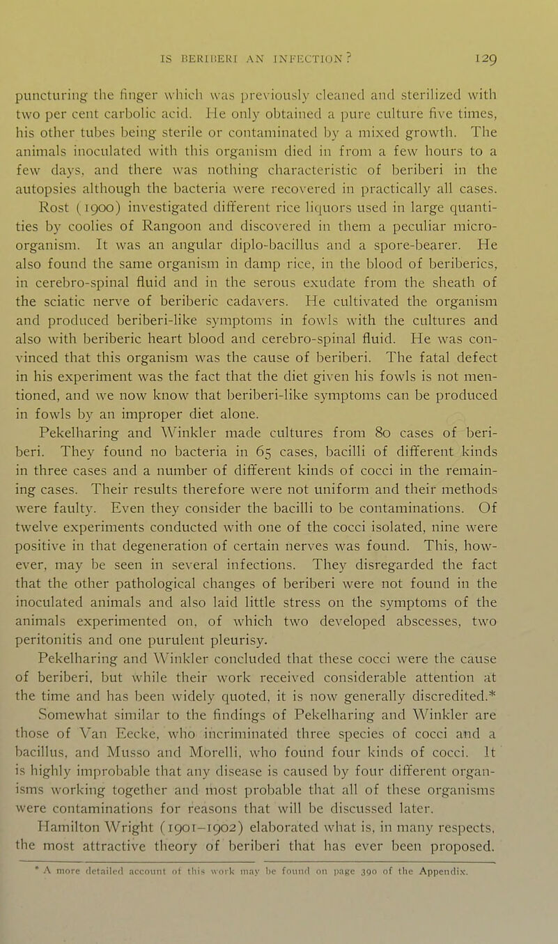 puncturing- the finger whicli was previously cleaned and sterilized with two per cent carbolic acid. He only obtained a pure culture five times, his other tubes being sterile or contaminated by a mixed growth. The animals inoculated with this organism died in from a few hours to a few days, and there was nothing characteristic of beriberi in the autopsies although the bacteria were recovered in practically all cases. Rost (1900) investigated different rice liquors used in large quanti- ties by coolies of Rangoon and discovered in them a peculiar micro- organism. It was an angular diplo-bacillus and a spore-bearer. He also found the same organism in damp rice, in the blood of beriberics, in cerebro-spinal fluid and in the serous exudate from the sheath of the sciatic nerve of beriberic cadavers. He cultivated the organism and produced beriberi-like symptoms in fowls with the cultures and also with beriberic heart blood and cerebro-spinal fluid. He was con- vinced that this organism was the cause of beriberi. The fatal defect in his experiment was the fact that the diet given his fowls is not men- tioned, and we now know that beriberi-like symptoms can be produced in fowls by an improper diet alone. Pekelharing and Winkler made cultures from 80 cases of beri- beri. They found no bacteria in 65 cases, bacilli of different kinds in three cases and a number of different kinds of cocci in the remain- ing cases. Their results therefore were not uniform and their methods were faulty. Even they consider the bacilli to be contaminations. Of twelve experiments conducted with one of the cocci isolated, nine were positive in that degeneration of certain nerves was found. This, how- ever, may be seen in several infections. They disregarded the fact that the other pathological changes of beriberi were not found in the inoculated animals and also laid little stress on the symptoms of the animals experimented on, of which two developed abscesses, two peritonitis and one purulent pleurisy. Pekelharing and Winkler concluded that these cocci were the cause of beriberi, but while their work received considerable attention at the time and has been widely quoted, it is now generally discredited.* Somewhat similar to the findings of Pekelharing and Winkler are those of Van Eecke, who incriminated three species of cocci and a bacillus, and Musso and Morelli, who found four kinds of cocci. It is highly improbable that any disease is caused by four different organ- isms working together and most probable that all of these organisms were contaminations for reasons that will be discussed later. Hamilton Wright (1901-1902) elaborated what is, in many respects, the most attractive theory of beriberi that has ever been proposed. * A more detailerl account ot tliis work may lie fouiul on page 3go of the Appendix.