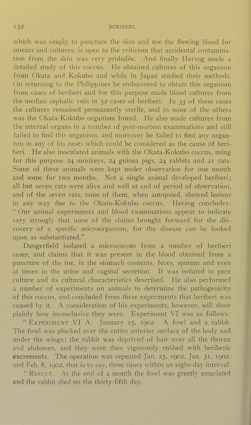 which was simply to puncture the skin and use the flowing l)lood for smears and cultures, is open to the criticism that accidental contamina- tion from the skin was \ery probable. And finally Herzog made a detailed study of this coccus. He obtained cultures of this organism from Okata and Kokubo and while in Japan studied their methods. On returning to the Philippines he endeavored to obtain this organism from cases of beriberi and for this purpose made blood cultures from the median cephalic vein in 52 cases of beriberi. In 33 of these cases the cultures remained permanently sterile, and in none of the others was the Okata-Kokubo organism found. He also made cultures from the internal organs in a number of post-mortem examinations and still failed to find this organism, and moreover he failed to find any organ- ism in any of his cases which could be considered as the cause of beri- beri. He also inoculated animals with the Okata-Kokubo coccvis, using for this purpose 24 monkeys, 24 guinea pigs, 24 rabbits and 21 rats. Some of these animals were kept vmder observation for one month and some for two months. Not a single animal developed beriberi; all but seven rats were alive and well at end of period of observation, and of the seven rats, none of them, when autopsied. showed lesions in any way due to the Okata-Kokubo coccus. Herzog concludes:  Our animal experiments and blood examinations appear to indicate very strongly that none of the claims brought forward for the dis- covery of a specific microorganism, for the disease can be looked upon as substantiated. Dangerfield isolated a micrococcus from a numl^er of beriberi cases, and claims that it was present in the blood obtained from a puncture of the toe, in the stomach contents, feces, sputum and even at times in the urine and vaginal secretion. It was isolated in pure culture and its cultural characteristics described. He also performed a number of experiments on animals to determine the pathogenicity of this coccus, and concluded from these experiments that beriberi was caused by it. A consideration of his experiments, however, will show plainly how inconclusive they were. Experiment VI was as follows: Experiment VI A. January 15, 1902. A fowl and a rabbit. The fowl was plucked over the entire anterior surface of the body and under the wings; the rabbit was deprived of hair over all the thorax and abdomen, and they were then vigorously rubbed with beriberic excrements. The operation Avas repeated Jan. 23, 1902, Jan. 31, 1902, and Feb. 8, 1902, that is to say, three times within an eight-day interval.  Result. At the end of a month the fowl was greatly emaciated and the rabbit died -on the thirty-fifth day.