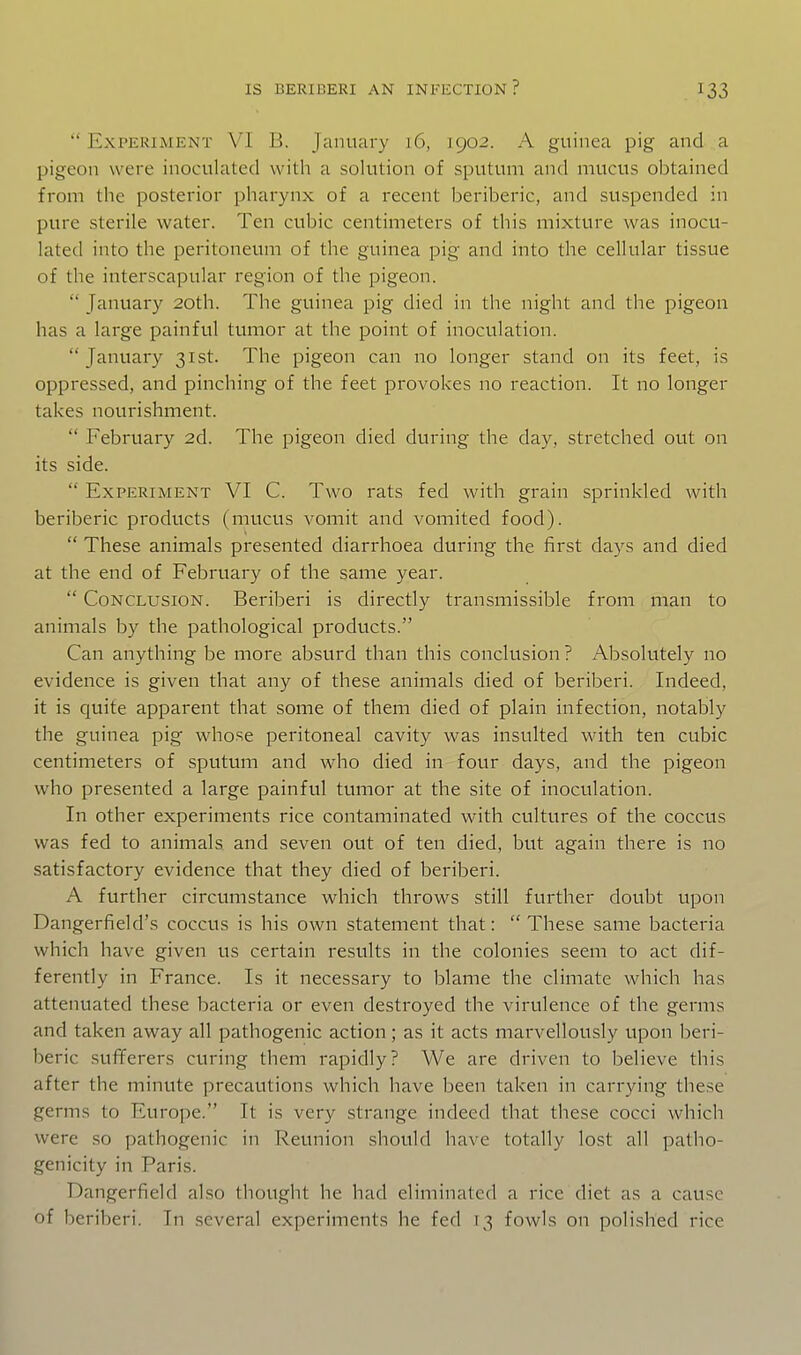  Experiment VI B. January 16, 1902. A guinea pig and a pigeon were inoculated with a solution of sputum and mucus obtained from the posterior pharynx of a recent beriberic, and suspended in pure sterile water. Ten cubic centimeters of this mixture was inocu- lated into the peritoneum of the guinea pig and into the cellular tissue of the interscapular region of the pigeon.  January 20th. The guinea pig died in the night and the pigeon has a large painful tumor at the point of inoculation. January 31st. The pigeon can no longer stand on its feet, is oppressed, and pinching of the feet provokes no reaction. It no longer takes nourishment.  February 2d. The pigeon died during the day, stretched out on its side.  Experiment VI C. Two rats fed with grain sprinkled with beriberic products (mucus vomit and vomited food).  These animals presented diarrhoea during the first days and died at the end of February of the same year.  Conclusion. Beriberi is directly transmissible from man to animals by the pathological products. Can anything be more absurd than this conclusion ? Absolutely no evidence is given that any of these animals died of beriberi. Indeed, it is quite apparent that some of them died of plain infection, notably the guinea pig whose peritoneal cavity was insulted with ten cubic centimeters of sputum and who died in four days, and the pigeon who presented a large painful tumor at the site of inoculation. In other experiments rice contaminated with cultures of the coccus was fed to animals and seven out of ten died, but again there is no satisfactory evidence that they died of beriberi. A further circumstance which throws still further doubt upon Dangerfield's coccus is his own statement that:  These same bacteria which have given us certain results in the colonies seem to act dif- ferently in France. Is it necessary to blame the climate which has attenuated these bacteria or even destroyed the virulence of the germs and taken away all pathogenic action; as it acts marvellously upon beri- beric sufiferers curing them rapidly? We are driven to believe this after the minute precautions which have been taken in carrying these germs to Europe. It is very strange indeed that these cocci which were so pathogenic in Reunion should have totally lost all patho- genicity in Paris. Dangerfield also thought he had eliminated a rice diet as a cause of beriberi. In several experiments he fed 13 fowls on polished rice