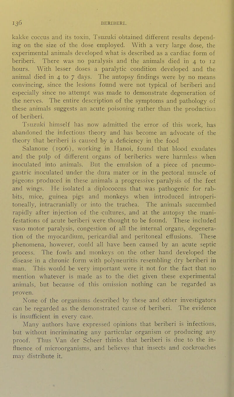 kakkc coccus and its toxin, Tsuzuki obtained different results depend- ing on the size of the dose employed. With a very large dose, the experimental animals developed what is described as a cardiac form of beriberi. There was no paralysis and the animals died in 4 to 12 hours. With lesser doses a paralytic condition developed and the animal died in 4 to 7 days. The avitopsy findings were by no means convincing, since the lesions found were not typical of beriberi and especially since no attempt was made to demonstrate degeneration of the nerves. The entire description of the symptoms and pathology of these animals suggests an acute poisoning rather than the production of beriberi. Tsuzuki himself has now admitted the error of this work, has abandoned the infectious theory and has become an advocate of the theory that beriberi is caused by a deficiency in the food Salanoue (1906), working in Hanoi, found that blood exudates and the pulp of dififerent organs of beriberics were harmless when inoculated into animals. But the emulsion of a piece of pneumo- gastric inoculated under the dura mater or in the pectoral muscle of pigeons produced in these animals a progressive paralysis of the feet and wings. He isolated a diplococcus that was pathogenic for rab- bits, mice, guinea pigs and monkeys when introduced introperi- toneally, intracranially or into the trachea. The animals succumbed rapidly after injection of the cultures, and at the autopsy the mani- festations of acute beriberi were thought to be found. These included vaso motor paralysis, congestion of all the internal organs, degenera- tion of the myocardium, pericardial and peritoneal efifusions. These phenomena, however, could all have been caused by an acute septic process. The fowls and monkeys on the other hand developed the disease in a chronic form with polyneuritis resembling dry beriberi in man. This would be very important were it not for the fact that no mention whatever is made as to the diet given these experimental animals, but because of this omission nothing can be regarded as proven. None of the organisms described by these and other investigators can be regarded as the demonstrated cause of beriberi. The evidence is insufficient in every case. Many authors have expressed opinions that beriberi is infectious, but without incriminating any particular organism or producing any proof. Thus Van der Scheer thinks that beriberi is due to the in- fluence of microorganisms, and believes that insects and cockroaches may distribute it.