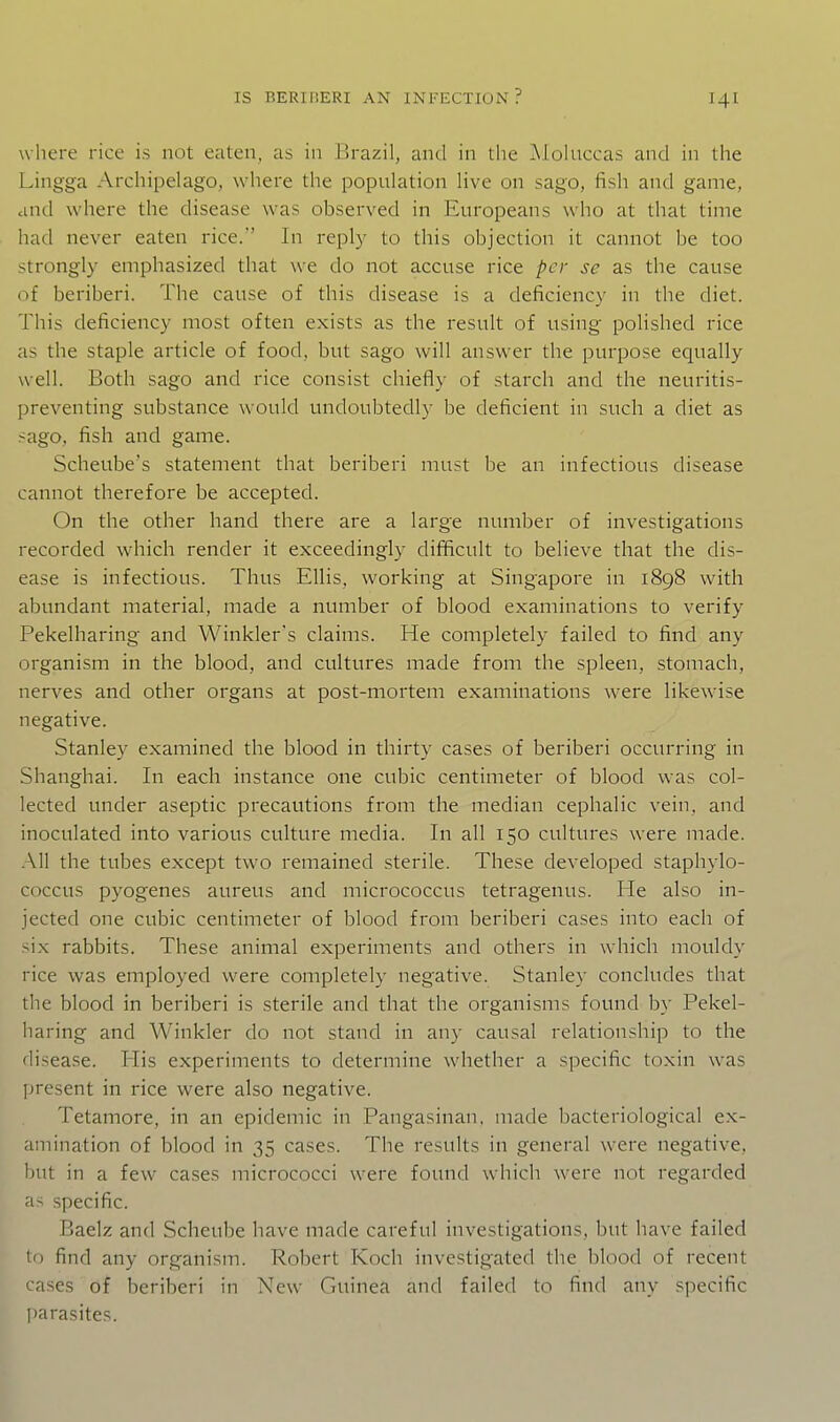 where rice is not eaten, as in Brazil, and in the JMoluccas and in the Lingga Archipelago, where the population live on sago, fish and game, and where the disease was observed in Europeans who at that time had never eaten rice.' In reply to this objection it cannot be too strongly emphasized that \ve do not accuse rice per se as the cause of beriberi. The cause of this disease is a deficiency in the diet. This deficiency most often exists as the I'esult of using polished rice as the staple article of food, but sago will answer the purpose equally well. Both sago and rice consist chiefly of starch and the neuritis- preventing substance would undoubtedly be deficient in such a diet as sago, fish and game. Scheube's statement that beriberi must be an infectious disease cannot therefore be accepted. On the other hand there are a large number of investigations recorded which render it exceedingly difficult to believe that the dis- ease is infectious. Thus Ellis, working at Singapore in 1898 with abundant material, made a number of blood examinations to verify Pekelharing and Winkler's claims. He completely failed to find any organism in the blood, and cultures made from the spleen, stomach, nerves and other organs at post-mortem examinations were likewise negative. Stanley examined the blood in thirty cases of beriberi occurring in Shanghai. In each instance one cubic centimeter of blood was col- lected under aseptic precautions from the median cephalic vein, and inoculated into various culture media. In all 150 cultures were made. All the tubes except two remained sterile. These developed staphylo- coccus pyogenes aureus and micrococcus tetragenus. He also in- jected one cubic centimeter of blood from beriberi cases into each of si.x rabbits. These animal experiments and others in which mouldy rice was employed were completely negative. Stanley concludes that the blood in beriberi is sterile and that the organisms found by Pekel- haring and Winkler do not stand in any causal relationship to the disease. His experiments to determine whether a specific toxin was present in rice were also negative. Tetamore, in an epidemic in Pangasinan, made bacteriological ex- amination of blood in 35 cases. The results in general were negative, but in a few cases micrococci were found which were not regarded as specific. Baelz and Scheube have made careful investigations, but have failed to find any organism. Robert Koch investigated the blood of recent cases of beriberi in New Guinea and failed to find any specific I)arasites.