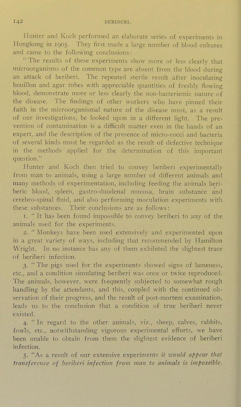 Hunter and Koch performed an elalDorale series of experiments in Hongkong in 1905. They first made a large numher of blood cultures and came to the following conclusions:  The results of these experiments show more or less clearly that microorganisms of the common type are absent from the blood during an attack of beriberi. The repeated sterile result after inoculating bouillon and agar tubes with appreciable quantities of freshly flowing blood, demonstrate more or less clearly the non-bacteriemic nature of the disease. The findings of other workers who have pinned their faith in the microorganismal nature of the disease must, as a result of our investigations, be looked upon in a different light. The pre- vention of contamination is a difficult matter even in the hands of an expert, and the description of the presence of micro-cocci and bacteria of several kinds must be regarded as the result of defective technique in the methods applied for the determination of this important question. Hunter and Koch then tried to convey beriberi experimentally from man to animals, using a large number of dif¥erent animals and many methods of experimentation, including feeding the animals beri- beric blood, spleen, gastro-duodenal mucosa, brain substance and cerebro-spinal fluid, and also performing inoculation experiments with these substances. Their conclusions are as follows: 1. 'It has been found impossible to convey beriberi to any of the animals used for the experiments. 2.  Monkeys have been used extensively and experimented upon in a great variety of ways, including that recommended by Hamilton Wright. In no instance has any of them exhibited the slightest trace of beriberi infection. 3.  The pigs used for the experiments showed signs of lameness, etc., and a condition simulating beriberi was once or twice reproduced. The animals, however, were fiequently subjected to somewhat rough handling by the attendants, and this, coupled with the continued ob- servation of their progress, and the result of post-mortem examination, leads us to the conclusion that a condition of true beriberi never existed. 4.  In regard to the other animals, viz., sheep, calves, rabbits, fowls, etc., notwithstanding vigorous experimental efforts, we have been unable to obtain from them the slightest evidence of beriberi infection. 5. As a result of our extensive experiments it u'ould appear that transference of beriberi infection from man to animals is impossible.