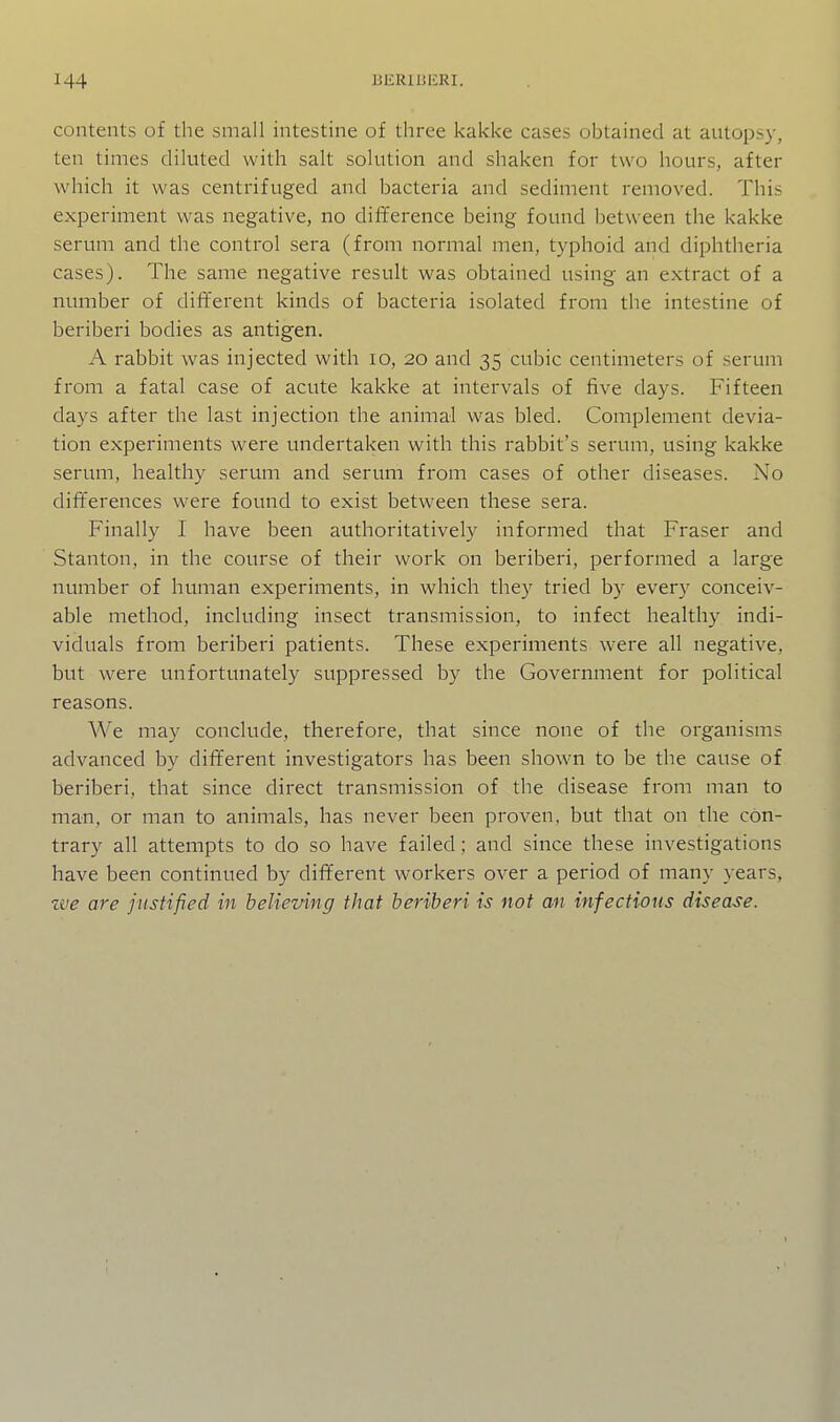 contents of the small intestine of three kakke cases obtained at autopsy, ten times dikited with salt solution and shaken for two hours, after which it was centrifuged and bacteria and sediment removed. This experiment was negative, no difference being found between the kakke serum and the control sera (from normal men, typhoid and diphtheria cases). The same negative result was obtained using an extract of a number of different kinds of bacteria isolated from the intestine of beriberi bodies as antigen. A rabbit was injected with lo, 20 and 35 cubic centimeters of serum from a fatal case of acute kakke at intervals of five days. Fifteen days after the last injection the animal was bled. Complement devia- tion experiments were undertaken with this rabbit's serum, using kakke serum, healthy serum and serum from cases of other diseases. No differences were found to exist between these sera. Finally I have been authoritatively informed that Fraser and Stanton, in the course of their work on beriberi, performed a large number of human experiments, in which they tried by every conceiv- able method, including insect transmission, to infect healthy indi- viduals from beriberi patients. These experiments were all negative, but were unfortunately suppressed by the Government for political reasons. We may conclude, therefore, that since none of the organisms advanced by different investigators has been shown to be the cause of beriberi, that since direct transmission of the disease from man to man, or man to animals, has never been proven, but that on the con- trary all attempts to do so have failed; and since these investigations have been continued by different workers over a period of many years, we are justified in believing that beriberi is not an infectious disease.