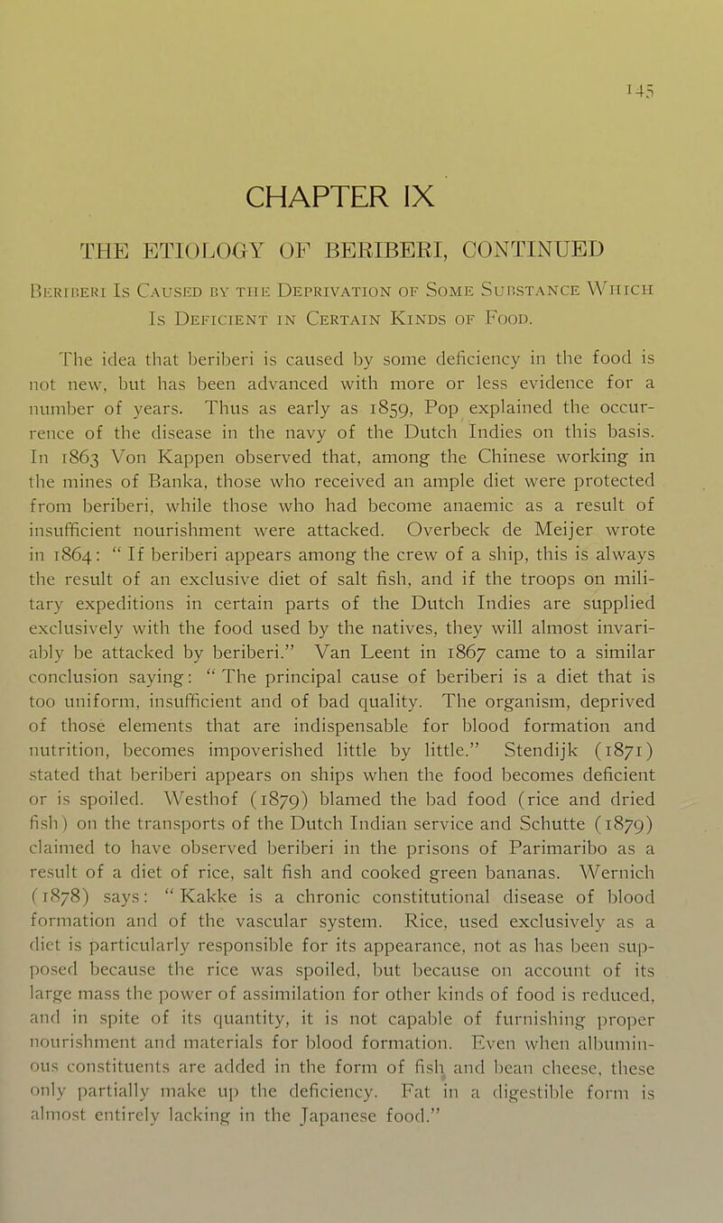 U5 CHAPTER IX THE ETIOLOGY OF BERIBERI, CONTINUED BliRIUERI Is CauSIiD BV TIJ K DEPRIVATION OF SoME SuBSTANCE WHICH Is Deficient in Certain Kinds of Food. The idea that beriberi is caused by some deficiency in the food is not new, but has been advanced with more or less evidence for a number of years. Thus as early as 1859, Pop explained the occur- rence of the disease in the navy of the Dutch Indies on this basis. In 1863 Von Kappen observed that, among the Chinese working in the mines of Banka, those who received an ample diet were protected from beriberi, while those who had become anaemic as a result of insufficient nourishment were attacked. Overbeck de Meijer wrote in 1864:  If beriberi appears among the crew of a ship, this is always the result of an exclusive diet of salt fish, and if the troops on mili- tary expeditions in certain parts of the Dutch Indies are supplied exclusively with the food used by the natives, they will almost invari- ably be attacked by beriberi. Van Leent in 1867 came to a similar conclusion saying:  The principal cause of beriberi is a diet that is too uniform, insufficient and of bad quality. The organism, deprived of those elements that are indispensable for blood formation and nutrition, becomes impoverished little by little. Stendijk (1871) stated that beriberi appears on ships when the food becomes deficient or is spoiled. Westhof (1879) blamed the bad food (rice and dried fish ) on the transports of the Dutch Indian service and Schutte (1879) claimed to have observed beriberi in the prisons of Parimaribo as a result of a diet of rice, salt fish and cooked green bananas. Wernich (1878) says:  Kakke is a chronic constitutional disease of blood formation and of the vascular system. Rice, used exclusively as a diet is particularly responsible for its appearance, not as has been sup- posed because the rice was spoiled, but because on account of its large mass the power of assimilation for other kinds of food is reduced, and in spite of its quantity, it is not capable of furnishing proper nourishment and materials for blood formation. Even when albumin- ous constituents are added in the form of fish and bean cheese, these only partially make up the deficiency. Fat in a digestible form is almost entirely lacking in the Japanese food.