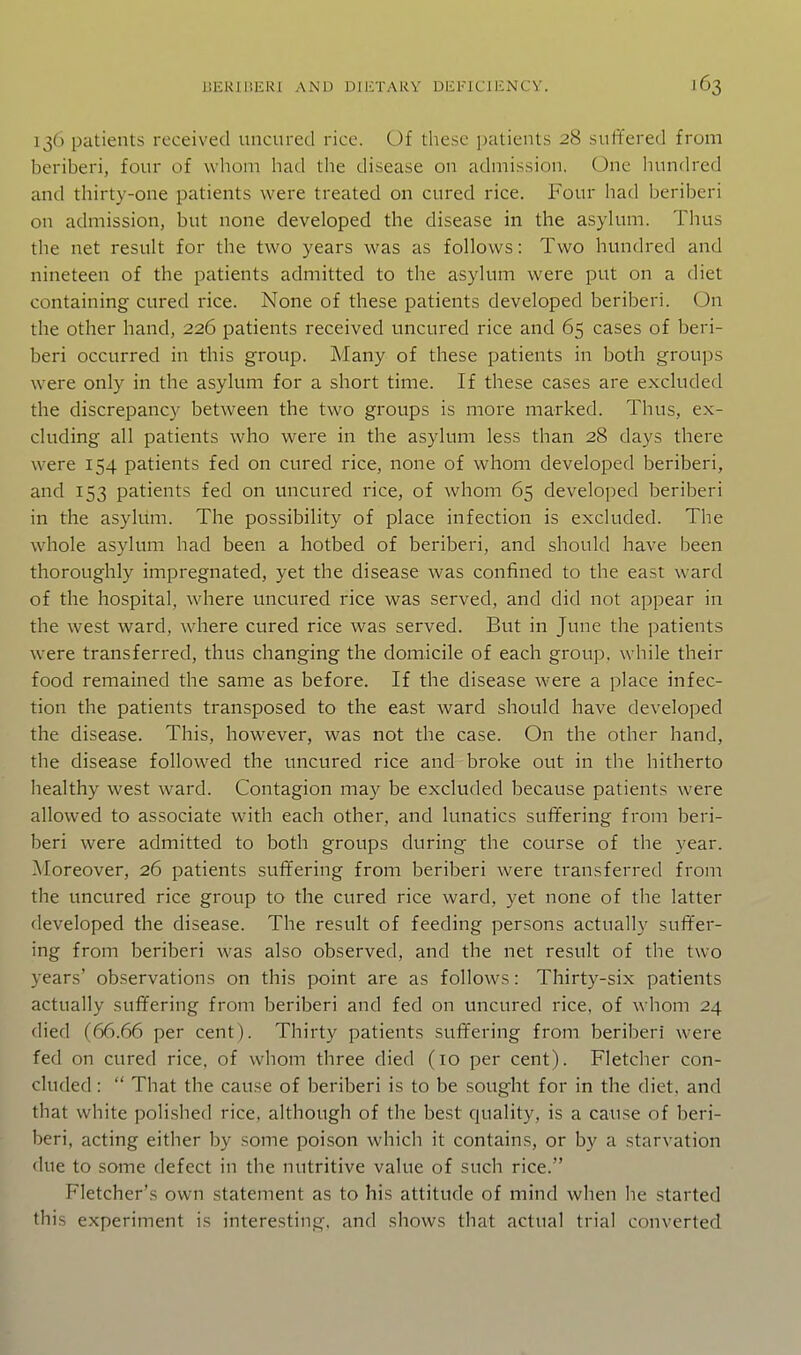 136 patients received uncured rice. Of these patients 28 suffered from beriberi, four of whom had the disease on admission. One Inmdred and thirty-one patients were treated on cured rice. Four had beriberi on admission, but none developed the disease in the asylum. Thus the net result for the two years was as follows: Two hundred and nineteen of the patients admitted to the asylum were put on a diet containing cured rice. None of these patients developed beriberi. On the other hand, 226 patients received uncured rice and 65 cases of beri- beri occurred in this group. Many of these patients in both groups were only in the asylum for a short time. If these cases are excluded the discrepancy between the two groups is more marked. Thus, ex- cluding all patients who were in the asylum less than 28 days there were 154 patients fed on cured rice, none of whom developed beriberi, and 153 patients fed on tincured rice, of whom 65 developed beriberi in the asylum. The possibility of place infection is excluded. The whole asylum had been a hotbed of beriberi, and should have been thoroughly impregnated, yet the disease was confined to the east ward of the hospital, where uncured rice was served, and did not appear in the west ward, where cured rice was served. But in June the patients were transferred, thus changing the domicile of each group, while their food remained the same as before. If the disease were a place infec- tion the patients transposed to the east ward should have developed the disease. This, however, was not the case. On the other hand, the disease followed the uncured rice and broke out in the hitherto healthy west ward. Contagion may be excluded because patients were allowed to associate with each other, and lunatics suffering from beri- beri were admitted to both groups during the course of the year. Moreover, 26 patients suffering from beriberi were transferred from the uncured rice group to the cured rice ward, yet none of the latter developed the disease. The result of feeding persons actually suffer- ing from beriberi was also observed, and the net result of the two years' observations on this point are as follows: Thirty-six patients actually suffering from beriberi and fed on uncured rice, of whom 24 died (66.66 per cent). Thirty patients suffering from beriberi were fed on cured rice, of whom three died (10 per cent). Fletcher con- cluded :  That the cause of beriberi is to be sought for in the diet, and that white polished rice, although of the best quality, is a cause of beri- beri, acting either by some poison which it contains, or by a starvation due to some defect in the nutritive value of such rice. Fletcher's own statement as to his attitude of mind when he started this experiment is interesting, and shows that actual trial converted