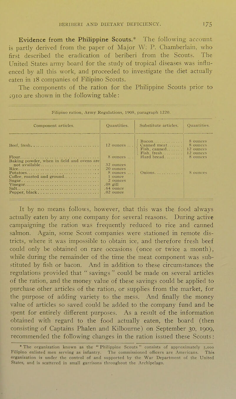 Evidence from the Philippine Scouts.* The following account is partly derived from the paper of Major W. P. Chamberlain, who first described the eradication of beriberi from the Scouts. The United States army board for the study of tropical diseases was influ- enced by all this work, and proceeded to investigate the diet actually eaten in 18 companies of Filipino Scouts. The components of the ration for the Philippine Scouts prior to igio are shown in the following table: Filipino ration, Army Regulations, 1908, paragrapli 1220. Component articles. Beef, fresh Flour Baking powder, when in lield and ovens are not available Rice Potatoes Coffee, roasted and ground Sugar Vinegar Salt Pepper, black Quantities. .Substitute articles. | Quantities. 12 ounces 8 oimces 32 ounces 20 ounces 8 ounces 1 ounce 2 ounces .08 gill .64 ounce .02 ounce Bacon Canned meat Fish, canned. [ Fish, fresh.. . Hard bread. . Onions 8 ounces 8 ounces 12 ounces 12 oimccs 8 oimces S ounces It by no means follows, however, that this was the food always actually eaten by any one company for several reasons. During active campaigning the ration was frequently reduced to rice and canned salmon. Again, some Scout companies were stationed in remote dis- tricts, where it was impossible to obtain ice, and therefore fresh beef could only be obtained on rare occasions (once or twice a month), while during the remainder of the time the meat component was sub- stituted by fish or bacon. And in addition to these circumstances the regulations provided that  savings  could be made on several articles of the ration, and the money value of these savings could be applied to purchase other articles of the ration, or supplies from the market, for the purpose of adding variety to the mess. And finally the money value of articles so saved could be added to the company fund and be spent for entirely dififerent purposes. As a result of the information obtained with regard to the food actually eaten, the board (then consisting of Captains Phalen and Kilbourne) on September 30, 1909, recommended the following changes in the ration issued these Scouts: * The organization known as the  Philippine Scouts  consists of approximately 5,000 Filipino enlisted men serving as infantry. The commissioned officers arc Americans. This organization is under the control of and supported by the War Department of tlie United States, and is scattered in small garrisons throtighout tlie Archipelago.