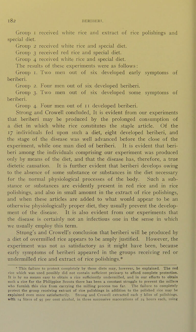 ItERIBF.KT. Group 1 received white rice and extract of rice polishings and special diet. Group 2 received white rice and special diet. Group 3 received red rice and special diet. Group 4 received white rice and special diet. The results of these experiments were as follows: Group I. Two men out of six developed early symptoms of beriberi. Group 2. Four men out of six developed beriberi. Group 3. Two men out of six developed some symptoms of beriberi. Group 4. Four men out of 11 developed beriberi. Strong and Crowell concluded, It is evident from our experiments that beriberi may be produced by the prolonged consumption of a diet in which white rice constitutes the staple article. Of the 17 individuals fed upon such a diet, eight developed beriberi, and the stage of the disease was well advanced before the close of the experiment, while one man died of beriberi. It is evident that beri- beri among the individuals comprising our experiment was produced only by means of the diet, and that the disease has, therefore, a true dietetic causation. It is further evident that beriberi develops owing to the absence of some substance or substances in the diet necessary for the normal physiological processes of the body. Such a sub- stance or substances are evidently present in red rice and in rice polishings, and also in small amount in the extract of rice polishings, and when these articles are added to what would appear to be an otherwise physiologically proper diet, they usually prevent the develop- ment of the disease. It is also evident from our experiments that the disease is certainly not an infectious one in the sense in which we usually employ this term. Strong's and Crow^ell's conclusion that beriberi will be produced by a diet of overmilled rice appears to be amply justified. However, the experiment was not as satisfactory as it might have been, because early symptoms of beriberi appeared in the groups receiving red or undermilled rice and extract of rice polishings.* * This failure to protect completely by these diets may, however, be explained. The red rice which was used possibly did not contain sufficient pericarp to afford complete protection. It is by no means easy to obtain a rice sufficiently undermilled, and in our efforts to obtain such a rice for the Philippine Scouts there has been a constant struggle to prevent the millers who furnish this rice from carrying the milling process too far. The failure to completely protect the group receiving extract of rice polishings in addition to the polished rice may be explained even more satisfactorily. Strong and Crowell extracted each 5 kilos of polishings, wJth 14 liters of 95 per cent alcohol, in three successive macerations of 24 hours each, using