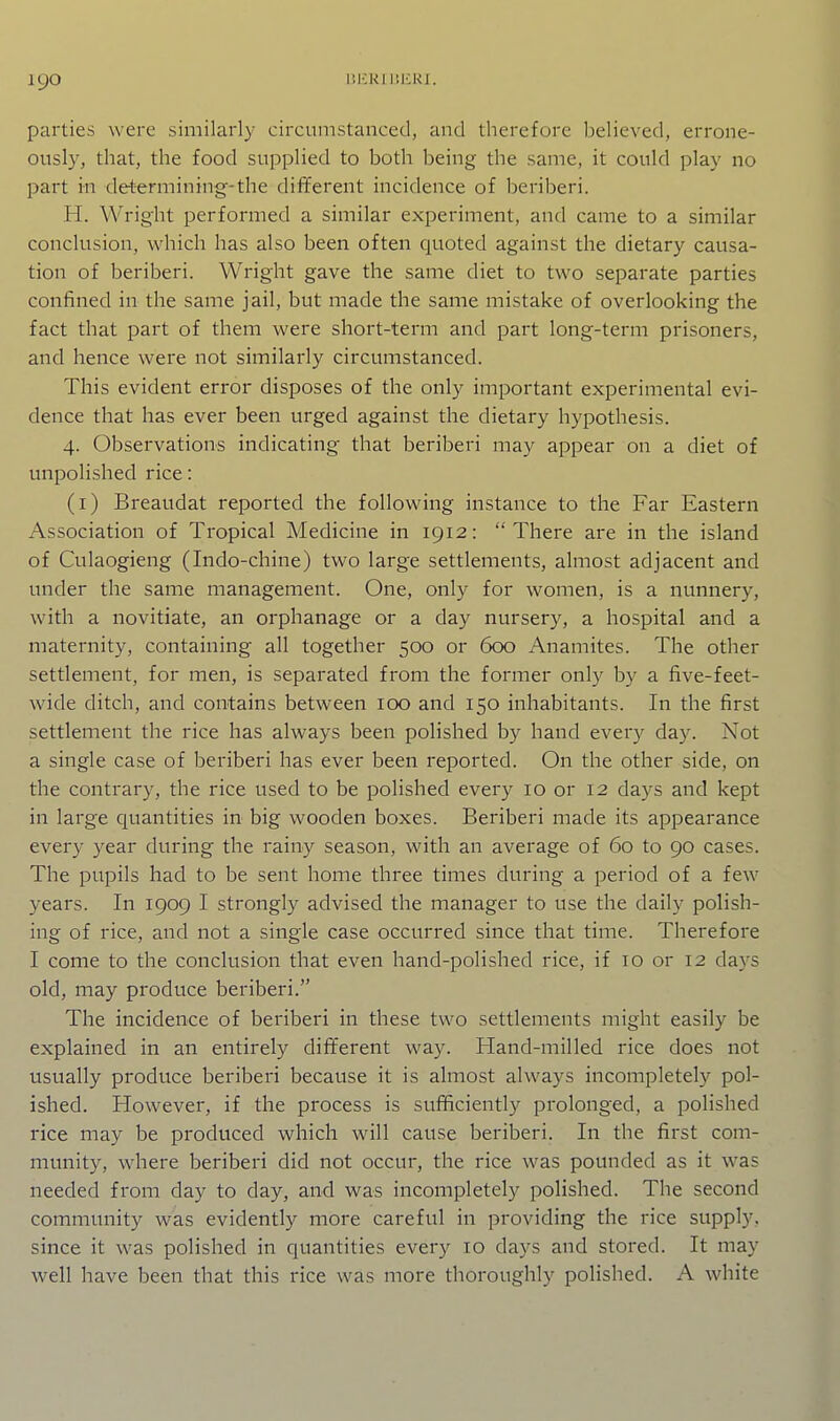 parties were similarly circumstanced, and therefore believed, errone- ously, that, the food supplied to both being the same, it could play no part in determining-the dif¥erent incidence of beriberi. H. Wright performed a similar experiment, and came to a similar conclusion, which has also been often quoted against the dietary causa- tion of beriberi. Wright gave the same diet to two separate parties confined in the same jail, but made the same mistake of overlooking the fact that part of them were short-term and part long-term prisoners, and hence were not similarly circumstanced. This evident error disposes of the only important experimental evi- dence that has ever been urged against the dietary hypothesis. 4. Observations indicating that beriberi may appear on a diet of unpolished rice: (i) Breaudat reported the following instance to the Far Eastern Association of Tropical Medicine in 1912:  There are in the island of Culaogieng (Indo-chine) two large settlements, almost adjacent and under the same management. One, only for women, is a nunnery, with a novitiate, an orphanage or a day nursery, a hospital and a maternity, containing all together 500 or 600 Anamites. The other settlement, for men, is separated from the former only by a five-feet- wide ditch, and contains between 100 and 150 inhabitants. In the first settlement the rice has always been polished by hand every day. Not a single case of beriberi has ever been reported. On the other side, on the contrary, the rice used to be polished every 10 or 12 days and kept in large quantities in big wooden boxes. Beriberi made its appearance every year during the rainy season, with an average of 60 to 90 cases. The pupils had to be sent home three times during a period of a few years. In 1909 I strongly advised the manager to use the daily polish- ing of rice, and not a single case occurred since that time. Therefore I come to the conclusion that even hand-polished rice, if 10 or 12 days old, may produce beriberi. The incidence of beriberi in these two settlements might easily be explained in an entirely different way. Hand-milled rice does not usually produce beriberi because it is almost always incompletely pol- ished. However, if the process is sufficiently prolonged, a polished rice may be produced which will cause beriberi. In the first com- munity, where beriberi did not occur, the rice was pounded as it was needed from day to day, and was incompletely polished. The second community was evidently more careful in providing the rice supply, since it was polished in quantities every 10 days and stored. It may well have been that this rice was more thoroughly polished. A white