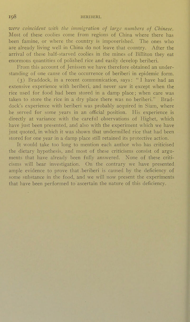 were coincident zvith the immigration of large numbers of Chinese. Most of these coolies come from regions of China where there has been famine, or where the country is impoverished. The ones who are already living well in China do not leave that country. After the arrival of these half-starved coolies in the mines of Billiton they eat enormous quantities of polished rice and easily develop beriberi. From this account of Jenissen we have therefore obtained an under- standing of one cause of the occurrence of beriberi in epidemic form. (3) Braddock, in a recent communication, says: I have had an extensive experience with beriberi, and never saw it except when the rice used for food had been stored in a damp place; when care was taken to store the rice in a dry place there was no beriberi. Brad- dock's experience with beriberi was probably acquired in Siam, where he served for some years in an official position. His experience is directly at variance with the careful observations of Highet, which have just been presented, and also with the experiment which we have just quoted, in which it was shown that undermilled rice that had been stored for one year in a damp place still retained its protective action. It would take too long to mention each author who has criticised the dietary hypothesis, and most of these criticisms consist of argu- ments that have already been fully answered. None of these criti- cisms will bear investigation. On the contrary we have presented ample evidence to prove that beriberi is caused by the deficiency of some substance in the food, and we will now present the experiments that have been performed to ascertain the nature of this deficiency.