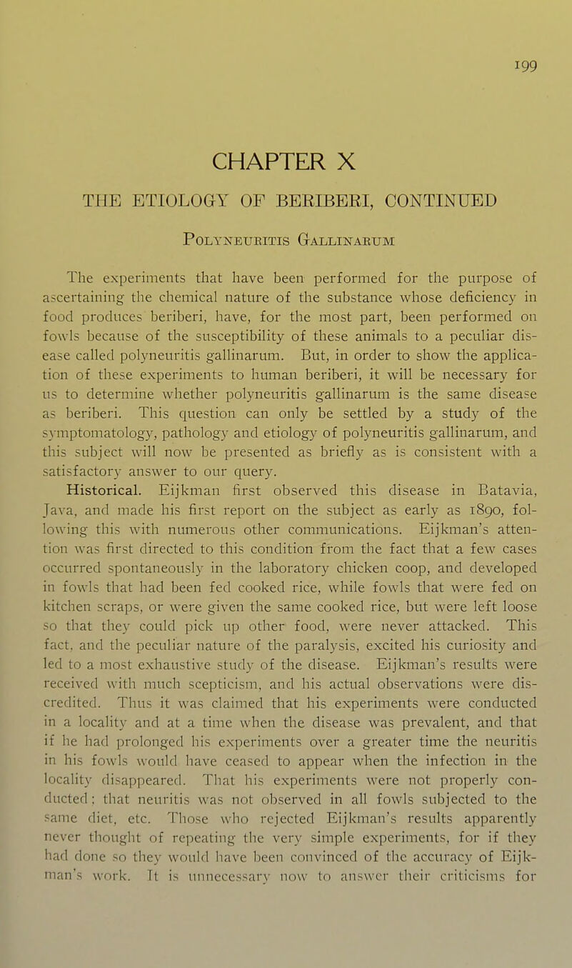 CHAPTER X THE ETIOLOGY OF BERIBERI, CONTINUED POLYNEUEITIS GaLLINAEUM The experiments that have been performed for the purpose of ascertaining tlie chemical nature of the substance whose deficiency in food produces beriberi, have, for the most part, been performed on fowls because of the susceptibility of these animals to a peculiar dis- ease called polyneuritis gallinarum. But, in order to show the applica- tion of these experiments to human beriberi, it will be necessary for us to determine whether polyneuritis gallinarum is the same disease as beriberi. This question can only be settled by a study of the S}-mptomatology, pathology and etiology of polyneuritis gallinarum, and this subject will now be presented as briefly as is consistent with a satisfactory answer to our query. Historical. Eijkman first observed this disease in Batavia, Java, and made his first report on the subject as early as 1890, fol- lowing this with numerous other communications. Eijknian's atten- tion was first directed to this condition from the fact that a few cases occurred spontaneously in the laboratory chicken coop, and developed in fowls that had been fed cooked rice, while fowls that were fed on kitchen scraps, or were given the same cooked rice, but were left loose so that they could pick up other food, were never attacked. This fact, and the peculiar nature of the paralysis, excited his curiosity and led to a most exhaustive study of the disease. Eijkman's results were received with much scepticism, and his actual observations were dis- credited. Thus it was claimed that his experiments were conducted in a locality and at a time when the disease was prevalent, and that if he had ])rolonged his experiments over a greater time the neuritis in his fowls would have ceased to appear when the infection in the locality disappeared. That his experiments were not properl}'- con- ducted : that neuritis was not observed in all fowls subjected to the .■^anie diet, etc. Those who rejected Eijkman's results apparently never thought of repeating the very simple experiments, for if they had done so they would have been convinced of the accuracy of Eijk- man's work. Tt is uiuiecessarv now tn answer their criticisms for