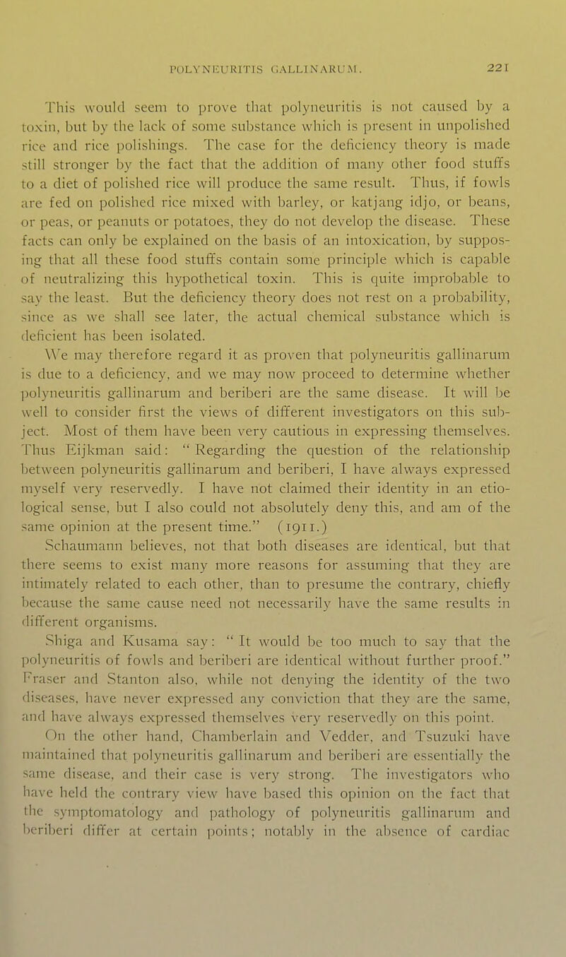 This would seem to prove that polyneuritis is not caused by a toxin, but by the lack of some substance which is present in unpolished rice and rice polishings. The case for the deficiency theory is made still stronger by the fact that the addition of many other food stuffs to a diet of polished rice will produce the same result. Thus, if fowls are fed on polished rice mixed with barley, or katjang idjo, or beans, or peas, or peanuts or potatoes, they do not develop the disease. These facts can only be explained on the basis of an intoxication, by suppos- ing that all these food stuffs contain some principle which is capable of neutralizing this hypothetical toxin. This is quite improbable to say the least. But the deficiency theory does not rest on a probability, since as we shall see later, the actual chemical substance which is deficient has been isolated. We may therefore regard it as proven that polyneuritis gallinarum is due to a deficiency, and we may now proceed to determine whether ])olyneuritis gallinarum and beriberi are the same disease. It will be well to consider first the views of different investigators on this sub- ject. Most of them have been very cautious in expressing themselves. Thus Eijkman said:  Regarding the question of the relationship between polyneuritis gallinarum and beriberi, I have always expressed myself very reservedly. I have not claimed their identity in an etio- logical sense, but I also could not absolutely deny this, and am of the same opinion at the present time. (1911.) Schaumann believes, not that both diseases are identical, but that there seems to exist many more reasons for assuming that they are intimately related to each other, than to presume the contrary, chiefly because the same cause need not necessarily have the same results in (lift'erent organisms. .Shiga and Kusama say:  It would be too much to say that the polyneuritis of fowls and beriberi are identical without further proof. Fraser and Stanton also, while not denying the identity of the two diseases, have never expressed any conviction that they are the same, and have always expressed themselves very reserA^edly on this point. On the other hand. Chamberlain and Vedder, and Tsuzuki have maintained that polyneuritis gallinarum and beriberi are essentially the same disease, and their case is very strong. The investigators who have held the contrary view have based this opinion on the fact that the .symptomatology and pathology of polyneuritis gallinarum and beriberi differ at certain points; notably in the absence of cardiac
