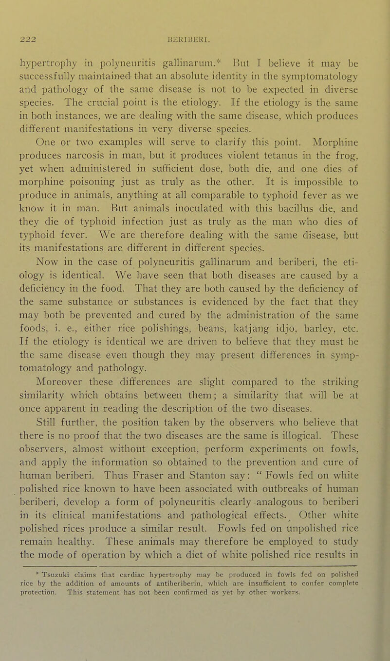 hypertrophy in polyneuritis gaUinarum.'' But I believe it may be successfully maintained that an absolute identity in the symptomatology and pathology of the same disease is not to be expected in diverse species. The crucial point is the etiology. If the etiology is the same in both instances, we are dealing with the same disease, which produces different manifestations in very diverse species. One or two examples will serve to clarify this point. Morphine produces narcosis in man, but it produces violent tetanus in the frog, yet when administered in sufficient dose, both die, and one dies of morphine poisoning just as truly as the other. It is impossible to produce in animals, anything at all comparable to typhoid fever as we know it in man. But animals inoculated with this bacillus die, and they die of typhoid infection just as truly as the man who dies of typhoid fever. We are therefore deahng with the same disease, but its manifestations are different in different species. Now in the case of polyneuritis gallinarum and beriberi, the eti- ology is identical. We have seen that both diseases are caused by a deficiency in the food. That they are both caused by the deficiency of the same substance or substances is evidenced by the fact that they may both be prevented and cured by the administration of the same foods, i. e., either rice polishings, beans, katjang idjo, barley, etc. If the etiology is identical we are driven to believe that they must be the same disease even though they may present differences in symp- tomatology and pathology. Moreover these differences are slight compared to the striking similarity which obtains between them; a similarity that will be at once apparent in reading the description of the two diseases. Still further, the position taken by the observers who believe that there is no proof that the two diseases are the same is illogical. These observers, almost without exception, perform experiments on fowls, and apply the information so obtained to the prevention and cure of human beriberi. Thus Fraser and Stanton say:  Fowls fed on white polished rice known to have been associated with outbreaks of human beriberi, develop a form of polyneuritis clearly analogous to beriberi in its clinical manifestations and pathological eft'ects. ^ Other white polished rices produce a similar result. Fowls fed on unpolished rice remain healthy. These animals may therefore be employed to study the mode of operation by which a diet of white polished rice results in * Tsuzuki claims that cardiac hypertrophy may be produced in fowls fed on polished rice by the addition of amounts of antiberiberin, which are insufficient to confer complete protection. This statement has not been confirmed as yet by otiier workers.