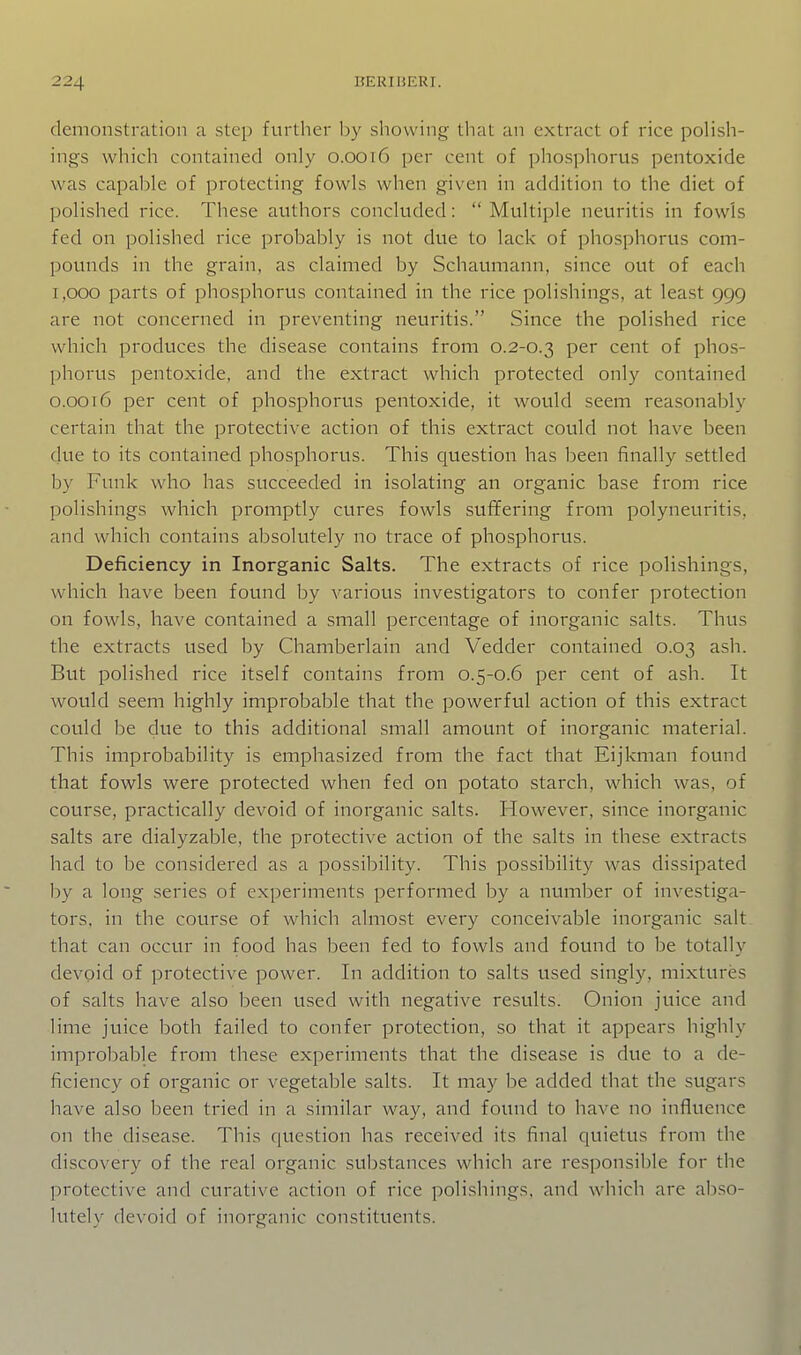 demonstration a step further by showing that an extract of rice polish- ings which contained only 0.0016 per cent of phosphorus pentoxide was capable of protecting fowls when given in addition to the diet of polished rice. These authors concluded:  Multiple neuritis in fowls fed on polished rice probably is not due to lack of phosphorus com- pounds in the grain, as claimed by Schaumann, since out of each 1,000 parts of phosphorus contained in the rice polishings, at least 999 are not concerned in preventing neuritis. Since the polished rice which produces the disease contains from 0.2-0.3 per cent of phos- phorus pentoxide, and the extract which protected only contained o.oot6 per cent of phosphorus pentoxide, it would seem reasonably certain that the protective action of this extract could not have been due to its contained phosphorus. This question has been finally settled by Funk who has succeeded in isolating an organic base from rice polishings which promptly cures fowls suffering from polyneuritis, and which contains absolutely no trace of phosphorus. Deficiency in Inorganic Salts. The extracts of rice polishings, which have been found by various investigators to confer protection on fowls, have contained a small percentage of inorganic salts. Thus the extracts used by Chamberlain and Vedder contained 0.03 ash. But polished rice itself contains from 0.5-0.6 per cent of ash. It would seem highly improbable that the powerful action of this extract could be due to this additional small amount of inorganic material. This improbability is emphasized from the fact that Eijkman found that fowls were protected when fed on potato starch, which was, of course, practically devoid of inorganic salts. However, since inorganic salts are dialyzable, the protective action of the salts in these extracts had to be considered as a possibility. This possibility was dissipated by a long series of experiments performed by a number of investiga- tors, in the course of which almost every conceivable inorganic salt that can occur in food has been fed to fowls and found to be totally devpid of protective power. In addition to salts used singly, mixtures of salts have also been used with negative results. Onion juice and lime juice both failed to confer protection, so that it appears highly improbable from these experiments that the disease is due to a de- ficiency of organic or vegetable salts. It may be added that the sugar? have also been tried in a similar way, and found to have no influence on the disease. This question has received its final quietus from the discovery of the real organic substances which are responsible for the protective and curative action of rice polishings, and which are abso- lutely devoid of inorganic constituents.