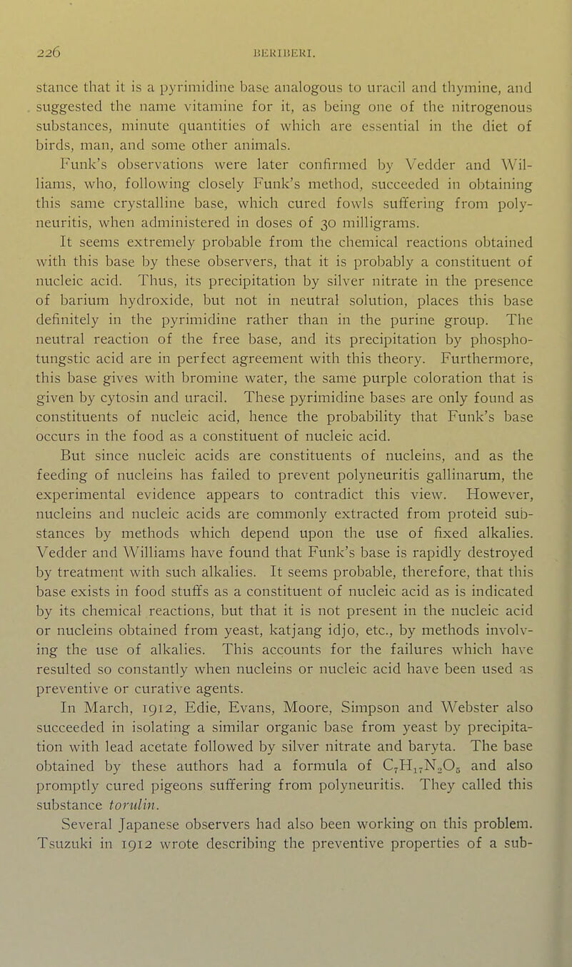 stance that it is a pyrimidine base analogous to uracil and thymine, and suggested the name vitamine for it, as being one of the nitrogenous substances, minute quantities of which are essential in the diet of birds, man, and some other animals. Funk's observations were later confirmed by Vedder and Wil- liams, who, following closely Funk's method, succeeded in obtaining this same crystalline base, which cured fowls suffering from poly- neuritis, when administered in doses of 30 milligrams. It seems extremely probable from the chemical reactions obtained with this base by these observers, that it is probably a constituent of nucleic acid. Thus, its precipitation by silver nitrate in the presence of barium hydroxide, btit not in neutral solution, places this base definitely in the pyrimidine rather than in the purine group. The neutral reaction of the free base, and its precipitation by phospho- tungstic acid are in perfect agreement with this theory. Furthermore, this base gives with bromine water, the same purple coloration that is given by cytosin and uracil. These pyrimidine bases are only found as constituents of nucleic acid, hence the probability that Funk's base occurs in the food as a constituent of nucleic acid. But since nucleic acids are constituents of nucleins, and as the feeding of nucleins has failed to prevent polyneuritis gallinarum, the experimental evidence appears to contradict this view. However, nucleins and nucleic acids are commonly extracted from proteid sub- stances by methods which depend upon the use of fixed alkalies. Vedder and Williams have found that Funk's base is rapidly destroyed by treatment with such alkalies. It seems probable, therefore, that this base exists in food stuffs as a constituent of nucleic acid as is indicated by its chemical reactions, but that it is not present in the nucleic acid or nucleins obtained from yeast, katjang id jo, etc., by methods involv- ing the use of alkalies. This accounts for the failures which have resulted so constantly when nucleins or nucleic acid have been used as preventive or curative agents. In March, 1912, Edie, Evans, Moore, Simpson and Webster also succeeded in isolating a similar organic base from yeast by precipita- tion with lead acetate followed by silver nitrate and baryta. The base obtained by these authors had a formula of QHuNoOs and also promptly cured pigeons suffering from polyneuritis. They called this substance torulin. Several Japanese observers had also been working on this problem. Tsuzuki in 1912 wrote describing the preventive properties of a sub-