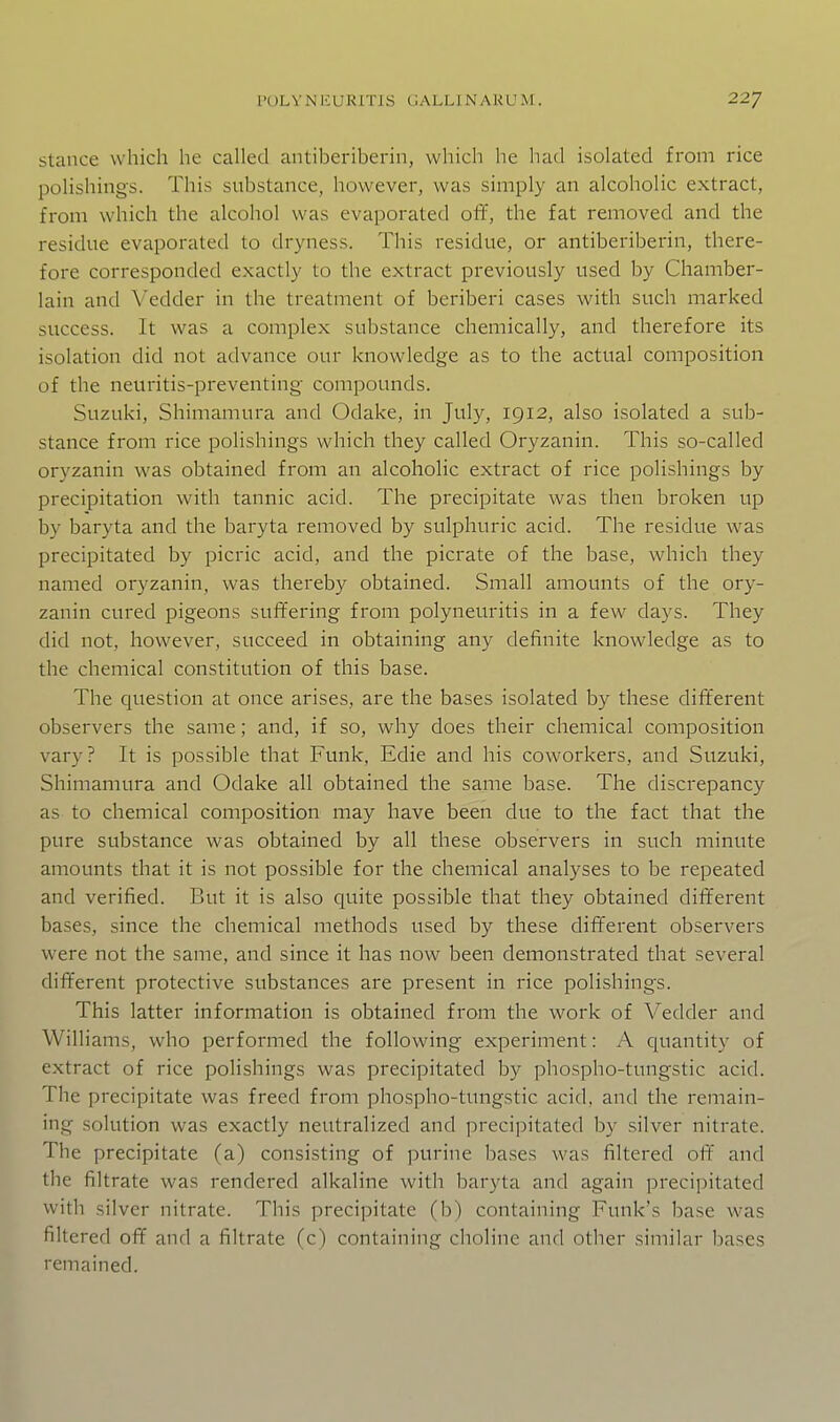 Stance which he called antiberiberin, which he had isolated from rice polishings. This substance, however, was simply an alcoholic extract, from which the alcohol was evaporated off, the fat removed and the residue evaporated to dryness. This residue, or antiberiberin, there- fore corresponded exactly to the extract previously used by Chamber- lain and Vedder in the treatment of beriberi cases with such marked sitccess. It was a complex substance chemically, and therefore its isolation did not advance our knowledge as to the actual composition of the neuritis-preventing- compounds. Suzuki, Shimamura and Odake, in July, 1912, also isolated a sub- stance from rice polishings which they called Oryzanin. This so-called oryzanin was obtained from an alcoholic extract of rice polishings by precipitation with tannic acid. The precipitate was then broken up by baryta and the baryta removed by sulphuric acid. The residue was precipitated by picric acid, and the picrate of the base, which they named oryzanin, was thereby obtained. Small amounts of the ory- zanin cured pigeons suffering from polyneuritis in a few days. They did not, however, succeed in obtaining any definite knowledge as to the chemical constitution of this base. The question at once arises, are the bases isolated by these different observers the same; and, if so, why does their chemical composition vary? It is possible that Funk, Edie and his coworkers, and Suzuki, Shimamura and Odake all obtained the same base. The discrepancy as to chemical composition may have been due to the fact that the pure substance was obtained by all these observers in such minute amounts that it is not possible for the chemical analyses to be repeated and verified. But it is also quite possible that they obtained different bases, since the chemical methods used by these different observers were not the same, and since it has now been demonstrated that several different protective substances are present in rice polishings. This latter information is obtained from the work of Vedder and Williams, who performed the following experiment: A quantity of extract of rice polishings was precipitated by phospho-tungstic acid. The precipitate was freed from phospho-tungstic acid, and the remain- ing solution was exactly neutralized and precipitated by silver nitrate. The precipitate (a) consisting of purine bases was filtered off and the filtrate was rendered alkaline with baryta and again precipitated with silver nitrate. This precipitate (b) containing Funk's base was filtered off and a filtrate (c) containing choline and other similar bases remained.