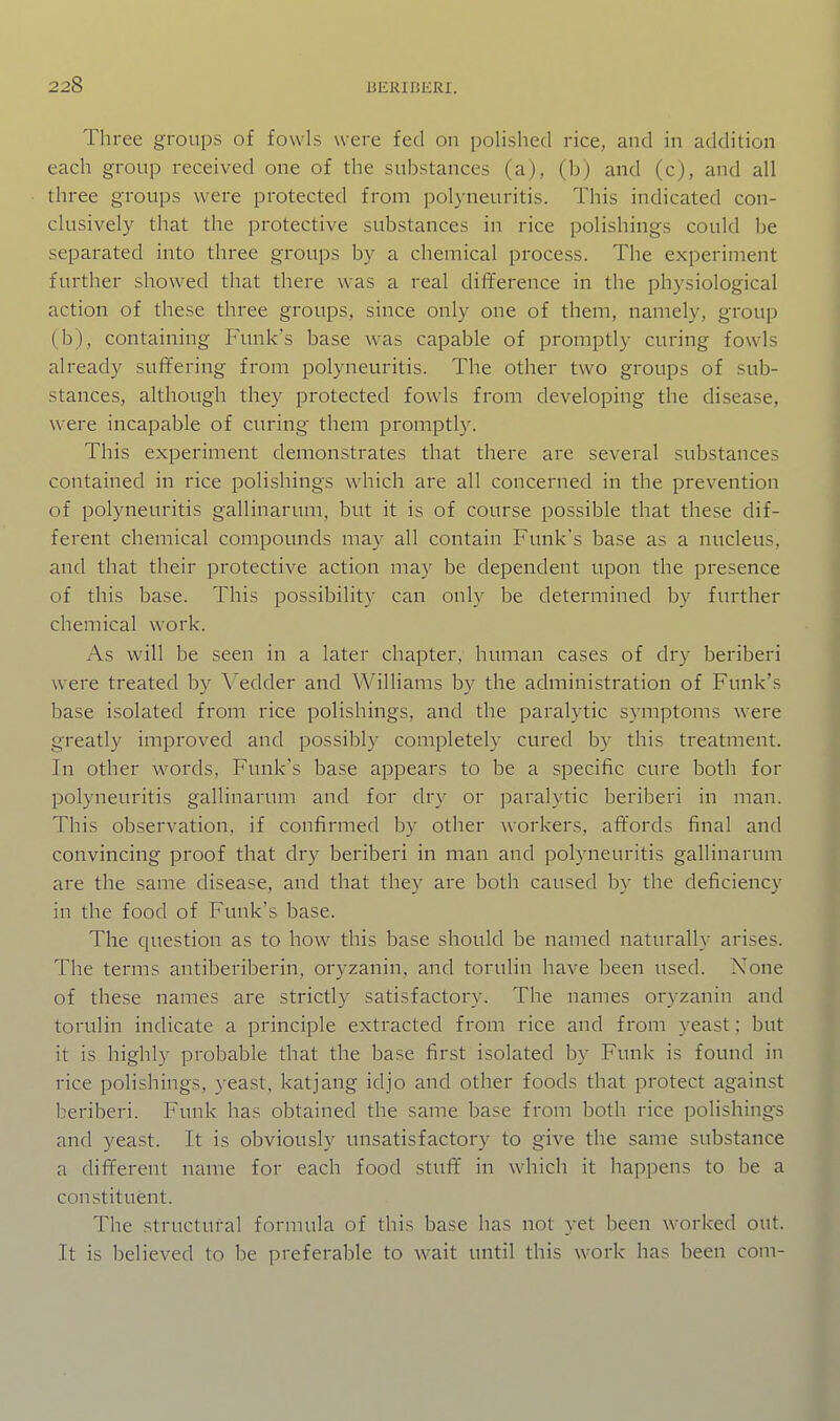 Three groups of fowls were fed on polished rice, and in addition each group received one of the substances (a), (b) and (c), and all three groups were protected from polyneuritis. This indicated con- clusively that the protective substances in rice polishings could be separated into three groups by a chemical process. The experiment further showed that there was a real difference in the physiological action of these three groups, since only one of them, namely, group (b), containing Funk's base was capable of promptly curing fowls already suffering from polyneuritis. The other two groups of sub- stances, although they protected fowls from developing the disease, were incapable of curing them promptly. This experiment demonstrates that there are several substances contained in rice polishings which are all concerned in the prevention of polyneuritis gallinarum, but it is of course possible that these dif- ferent chemical compounds may all contain Funk's base as a nucleus, and that their protective action may be dependent upon the presence of this base. This possibility can only be determined by further chemical w^ork. As will be seen in a later chapter, human cases of dry beriberi were treated by Vedder and Williams by the administration of Funk's base isolated from rice polishings, and the paralytic symptoms were greatly improved and possibly completely cured by this treatment. In other words, Funk's base appears to be a specific cure both for polyneuritis gallinarum and for dry or paralytic beriberi in man. This observation, if confirmed by other workers, affords final and convincing proof that dry beriberi in man and polyneuritis gallinarum are the same disease, and that they are both caused l)y the deficiency in the food of Funk's base. The question as to how this base should be named naturally arises. The terms antiberiberin, oryzanin, and torulin have been used. None of these names are strictly satisfactory. The names oryzanin and torulin indicate a principle extracted from rice and from yeast: but it is highly probable that the base first isolated by Funk is found in rice polishings, yeast, katjang idjo and other foods that protect against beriberi. Funk has obtained the same base from both rice polishings and yeast. It is obviously unsatisfactory to give the same substance a different name for each food stuff in which it happens to be a constituent. The structural formula of this base has not yet been worked out. It is believed to be preferable to wait until this work has been com-