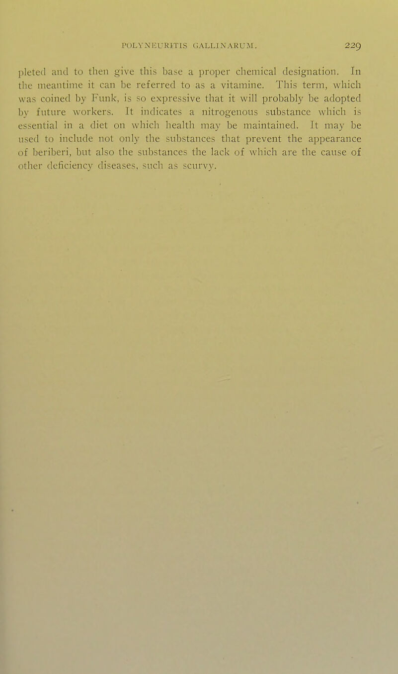 pleted and to then give this base a proper chemical designation. In the meantime it can be referred to as a vitamine. This term, which was coined by Funk, is so expressive that it will probably be adopted by future workers. It indicates a nitrogenous substance which is essential in a diet on which health may be maintained. It may be used to include not only the substances that prevent the appearance of beriberi, but also the substances the lack of which are the cause of other deficiency diseases, such as scurvy.
