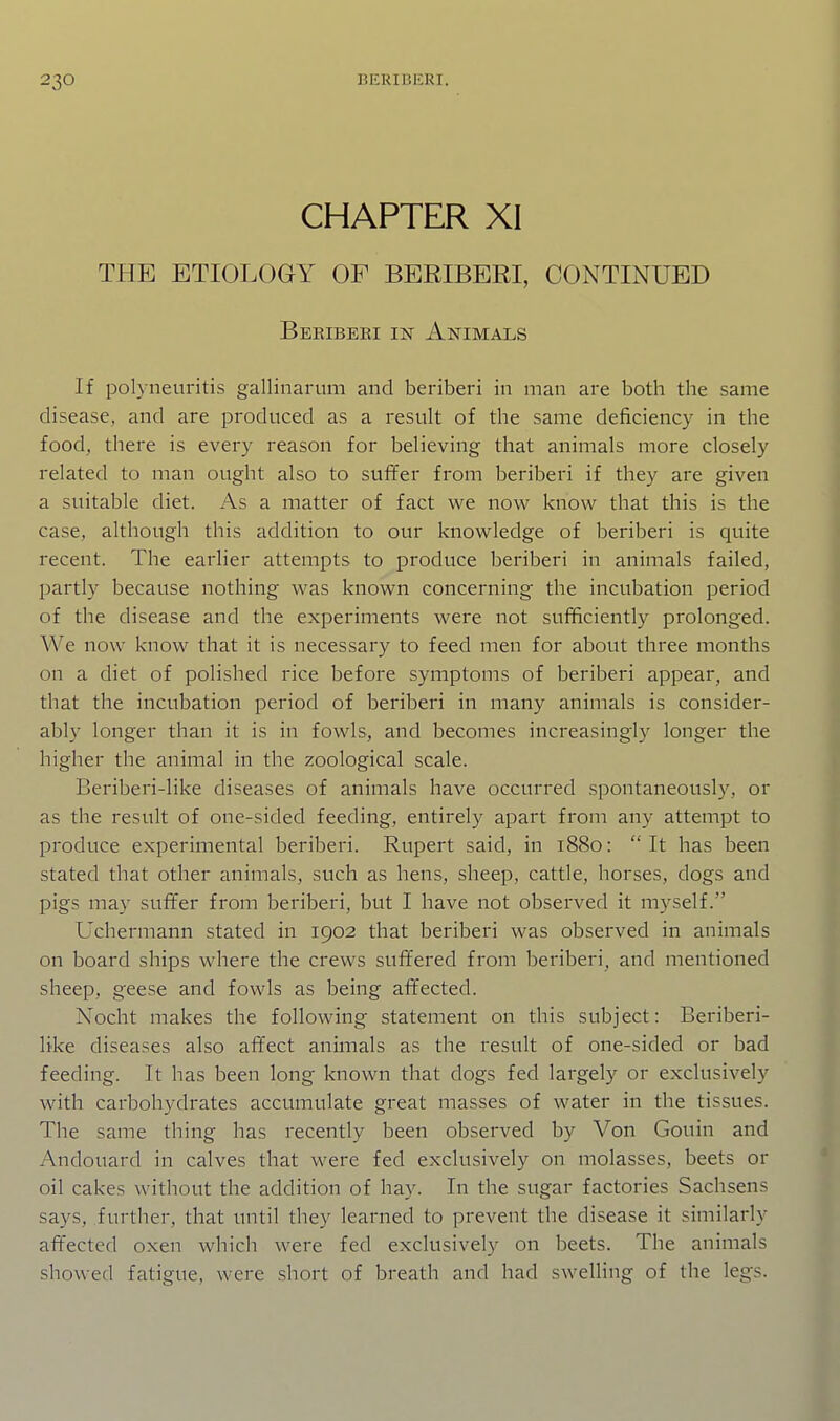 CHAPTER XI THE ETIOLOGY OF BERIBERI, CONTINUED Beribeki IK Animals If polyneuritis gallinarum and beriberi in man are both the same disease, and are produced as a result of the same deficiency in the food, there is every reason for believing that animals more closely related to man ought also to suffer from beriberi if they are given a suitable diet. As a matter of fact we now know that this is the case, although this addition to our knowledge of beriberi is quite recent. The earlier attempts to produce beriberi in animals failed, partly because nothing was known concerning the incubation period of the disease and the experiments were not sufificiently prolonged. We now know that it is necessary to feed men for about three months on a diet of polished rice before symptoms of beriberi appear, and that the incubation period of beriberi in many animals is consider- ably longer than it is in fowls, and becomes increasingly longer the higher the animal in the zoological scale. Beriberi-like diseases of animals have occurred spontaneously, or as the result of one-sided feeding, entirely apart from any attempt to produce experimental beriberi. Rupert said, in 1880: It has been stated that other animals, such as hens, sheep, cattle, horses, dogs and pigs may suffer from beriberi, but I have not observed it myself. Uchermann stated in 1902 that beriberi was observed in animals on board ships where the crews suffered from beriberi^ and mentioned sheep, geese and fowls as being affected. Nocht makes the following statement on this subject: Beriberi- like diseases also affect animals as the result of one-sided or bad feeding. It has been long known that dogs fed largely or exclusively with carbohydrates accumulate great masses of water in the tissues. The same thing has recently been observed by Von Gouin and Andouard in calves that were fed exclusively on molasses, beets or oil cakes without the addition of hay. In the sugar factories Sachsens says, further, that until they learned to prevent the disease it similarly affected oxen which were fed exclusively on beets. The animals showed fatigue, were short of breath and had swelling of the legs.