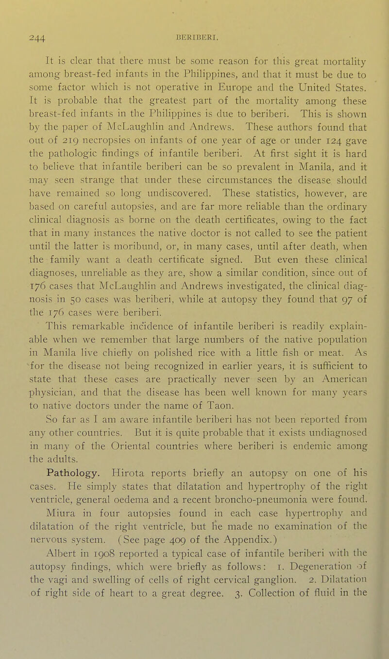 It is clear that there must be some reason for this great mortality among- breast-fed infants in the Philippines, and that it must be due to some factor which is not operative in Europe and the United States. It is probable that the greatest part of the mortality among these breast-fed infants in the Philippines is due to beriberi. This is shown by the paper of McLaughlin and Andrews. These authors found that out of 219 necropsies on infants of one year of age or under 124 gave the pathologic findings of infantile beriberi. At first sight it is hard to believe that infantile beriberi can be so prevalent in Manila, and it niay seen strange that under these circumstances the disease should have remained so long undiscovered. These statistics, however, are based on careful autopsies, and are far more reliable than the ordinary clinical diagnosis as borne on the death certificates, owing to the fact that in many instances the native doctor is not called to see the patient until the latter is moribund, or, in many cases, until after death, when the family want a death certificate signed. But even these clinical diagnoses, unreliable as they are, show a similar condition, since out of 176 cases that McLaughlin and Andrews investigated, the clinical diag- nosis in 50 cases was beriberi, while at autopsy they fomid that 97 of the 176 cases were beriberi. This remarkable incidence of infantile beriberi is readily explain- able when we remember that large numbers of the native population in Manila live chiefly on polished rice with a little fish or meat. As ^for the disease not being recognized in earlier years, it is sufficient to state that these cases are practically never seen by an American physician, and that the disease has been well known for many years to native doctors under the name of Taon. So far as I am aware infantile beriberi has not been reported from any other countries. But it is quite probable that it exists undiagnosed in many of the Oriental countries where beriberi is endemic among the adults. Pathology. Hirota reports briefly an autops}^ on one of his cases. He simply states that dilatation and hypertrophy of the right ventricle, general oedema and a recent broncho-pneumonia were found. Miura in four autopsies found in each case hypertrophy and dilatation of the right ventricle, but he made no examination of the nervous system. (See page 409 of the Appendix.) Albert in 1908 reported a typical case of infantile beriberi with the autopsy findings, which were briefly as follows: i. Degeneration of the vagi and swelling of cells of right cervical ganglion. 2. Dilatation of right side of heart to a great degree. 3. Collection of fluid in the