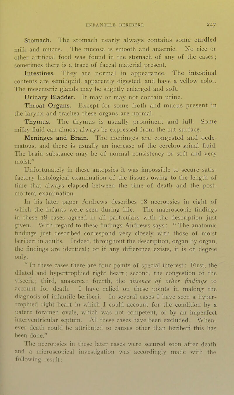 Stomach. The stomach nearly always contains some curdled milk and mucus. The mucosa is smooth and anaemic. No rice or other artificial food was found in the stomach of any of the cases; sometimes there is a trace of faecal material present. Intestines. They are normal in appearance. The intestinal contents are semiliquid, apparently digested, and have a yellow color. The mesenteric glands may be slightly enlarged and soft. Urinary Bladder. It may or may not contain urine. Throat Organs. Except for some froth and mucus present in the larynx and trachea these organs are normal. Thymus. The thymus is usually prominent and full. Some milky fluid can almost always be expressed from the cut surface. Meninges and Brain. The meninges are congested and oede- matous, and there is usually an increase of the cerebro-spinal fluid. The brain substance may be of normal consistency or soft and very moist. Unforttmately in these autopsies it was impossible to secure satis- factory histological examination of the tissues owing to the length of time that always elapsed between the time of death and the post- mortem examination. In his later paper Andrews describes 18 necropsies in eight of which the infants were seen during life. The macroscopic findings in these 18 cases agreed in all particulars with the description just given. With regard to these findings Andrews says:  The anatomic findings just described correspond very closely with those of moist beriberi in adults. Indeed, throughout the description, organ by organ, the findings are identical; or if any difference exists, it is of degree only.  In these cases there are four points of special interest: First, the dilated and hypertrophied right heart; second, the congestion of the viscera; third, anasarca; fourth, the absence of other findings to account for death. I have relied on these points in making the diagnosis of infantile beriberi. In several cases I have seen a hyper- trophied right heart in which I could account for the condition by a patent foramen ovale, which was not competent, or by an imperfect interventricular septum. All these cases have been excluded. When- ever death could be attributed to causes other than beriberi this has been done. The necropsies in these later cases were secured soon after death and a microscopical investigation was accordingly made with the following result:
