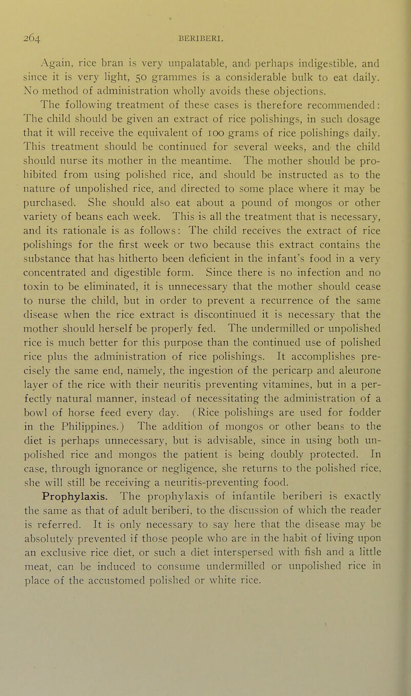 Again, rice bran is very unpalatable, and perhaps indigestible, and since it is very light, 50 grammes is a considerable bulk to eat daily. No method of administration wholly avoids these objections. The following treatment of these cases is therefore recommended: The child should be given an extract of rice polishings, in such dosage that it will receive the equivalent of 100 grams of rice polishings daily. This treatment should be continued for several weeks, and the child should nurse its mother in the meantime. The mother should be pro- hibited from using polished rice, and should be instructed as to the nature of unpolished rice, and directed to some place where it may be purchased'. She should also eat about a pound of mongos or other variety of beans each week. This is all the treatment that is necessary, and its rationale is as follows: The child receives the extract of rice polishings for the first week or two because this extract contains the substance that has hitherto been deficient in the infant's food in a very concentrated and digestible form. Since there is no infection and no toxin to be eliminated, it is unnecessary that the mother should cease to nurse the child, but in order to prevent a recurrence of the same disease when the rice extract is discontinued it is necessary that the mother should herself be properly fed. The undermilled or unpolished rice is much better for this purpose than the continued use of polished rice plus the administration of rice polishings. It accomplishes pre- cisely the same end, namely, the ingestion of the pericarp and aleurone layer of the rice with their neuritis preventing vitamines, but in a per- fectly natural manner, instead of necessitating the administration of a bowl of horse feed every day. (Rice polishings are used for fodder in the Philippines.) The addition of mongos or other beans to the diet is perhaps unnecessary, but is advisable, since in using both un- polished rice and mongos the patient is being doubly protected. In case, through ignorance or negligence, she returns to the polished rice, she will still be receiving a neuritis-preventing food. Prophylaxis. The prophylaxis of infantile beriberi is exactly the same as that of adult beriberi, to the discussion of which the reader is referred. It is only necessary to say here that the disease may be absolutely prevented if those people who are in the habit of living upon an exclusive rice diet, or such a diet interspersed with fish and a little meat, can be induced to consume undermilled or unpolished rice in place of the accustomed polished or white rice.