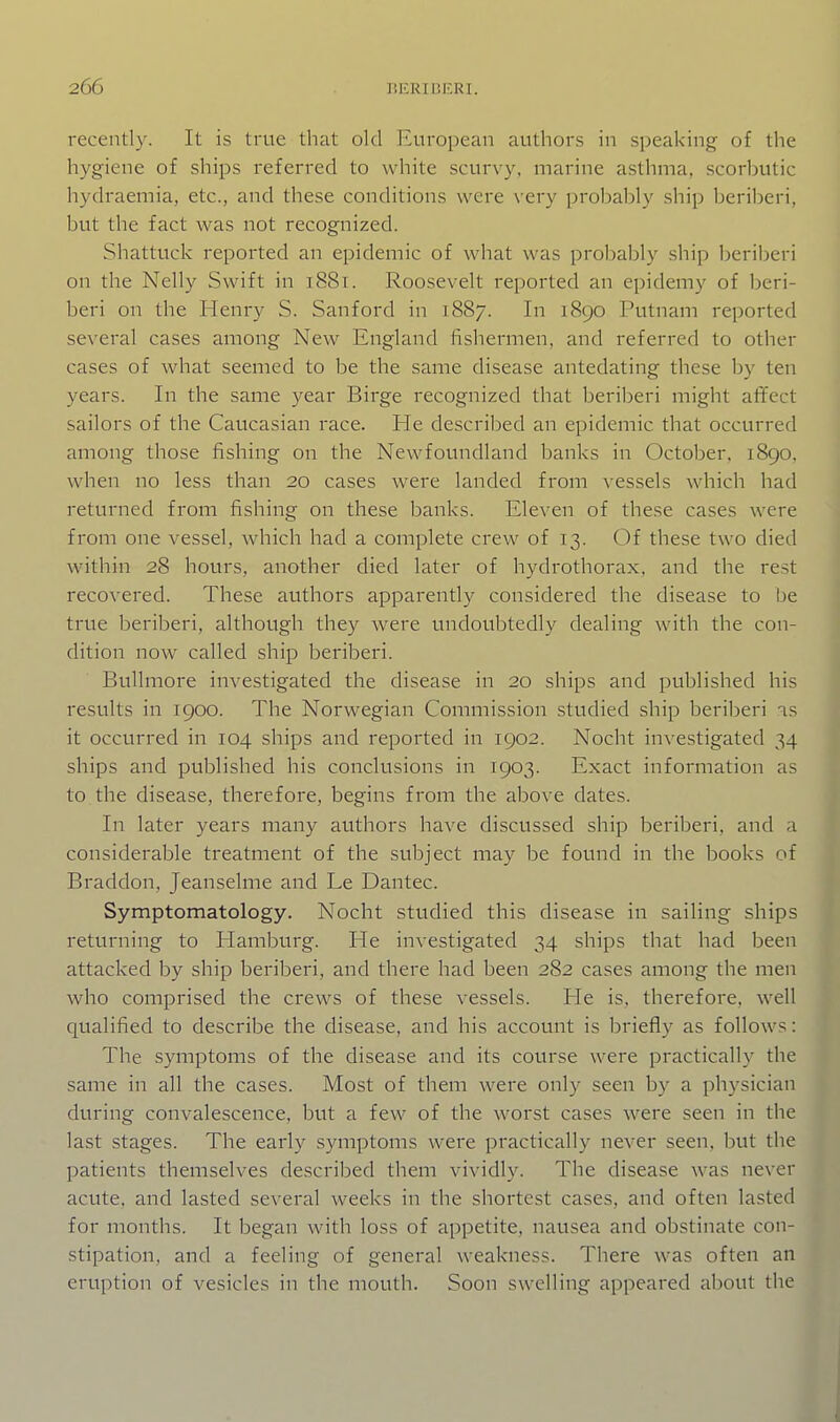 recently. It is true that old European authors in speaking of the hygiene of ships referred to white scurvy, marine asthma, scorbutic hydraemia, etc., and these conditions were very probably ship beriberi, but the fact was not recognized. Shattuck reported an epidemic of what was probably ship beriberi on the Nelly Swift in 1881. Roosevelt reported an epidemy of beri- beri on the Henry S. Sanford in 1887. In 1890 Putnam reported several cases among New England fishermen, and referred to other cases of what seemed to be the same disease antedating these by ten years. In the same year Birge recognized that beriberi might affect sailors of the Caucasian race. He described an epidemic that occurred among those fishing on the Newfoundland banks in October, 1890. when no less than 20 cases were landed from vessels which had returned from fishing on these banks. Eleven of these cases were from one vessel, which had a complete crew of 13. Of these two died within 28 hours, another died later of hydrothorax, and the rest recovered. These authors apparently considered the disease to be true beriberi, although they were undoubtedly dealing with the con- dition now called ship beriberi. Bullmore investigated the disease in 20 ships and published his results in 1900. The Norwegian Commission studied ship beriberi is it occurred in 104 ships and reported in 1902. Nocht investigated 34 ships and published his conclusions in 1903. Exact information as to the disease, therefore, begins from the above dates. In later years many authors have discussed ship beriberi, and a considerable treatment of the subject may be found in the books of Braddon, Jeanselme and Le Dantec. Symptomatology. Nocht studied this disease in sailing ships returning to Hamburg. He investigated 34 ships that had been attacked by ship beriberi, and there had been 282 cases among the men who comprised the crews of these vessels. He is, therefore, well qualified to describe the disease, and his account is briefly as follows: The symptoms of the disease and its course were practically the same in all the cases. Most of them were only seen by a physician during convalescence, but a few of the worst cases were seen in the last stages. The early symptoms were practically never seen, but the patients themselves described them vividly. The disease was never acute, and lasted several weeks in the shortest cases, and often lasted for months. It began with loss of appetite, nausea and obstinate con- stipation, and a feeling of general weakness. There was often an eruption of vesicles in the mouth. Soon swelling appeared about the