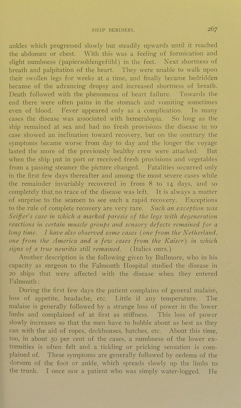 ankles which progressed slowly but steadily upwards until it reached the abdomen or chest. With this was a feeling of formication and slight numbness (papiersohlengefiihl) in the feet. Next shortness of breath and palpitation of the heart. They were unable to walk upon their swollen legs for weeks at a time, and finally became bedridden because of the advancing dropsy and increased shortness of breath. Death followed with the phenomena of heart failure. Towards the end there were often pains in the stomach and vomiting sometimes even of blood. Fever appeared only as a complication. In many cases the disease was associated with hemeralopia. So long as the ship remained at sea and had no fresh provisions the disease in no case showed an inclination toward recovery, but on the contrary the symptoms became worse from day to day and the longer the voyage lasted the more of the previously healthy crew were attacked. But when the ship put in port or received fresh provisions and vegetables from a passing steamer the picture changed. Fatalities occurred only in the first few days thereafter and among the most severe cases while the remainder invariably recovered in from 8 to 14 days, and so completely that.no trace of the disease was left. It is always a matter of surprise to the seamen to see such a rapid recovery. Exceptions to the rule of complete recovery are very rare. Such an exception ivas Seiffer's case in zvhicli a marked paresis of the legs with degeneration reactions in certain muscle groups and sensory defects remained for a long time. I have also observed some cases (one from the Netherland, one from the America and a few cases from the Kaiser) in zvhich signs of a true neuritis still remained. (Italics ours.) Another description is the following given by Bullmore, who in his capacity as surgeon to the Falmouth Hospital studied the disease in 20 ships that were affected with the disease when they entered Falmouth: During the first few days the patient complains of general malaise, loss of appetite, headache, etc. Little if any temperature. The malaise is generally followed by a strange loss of power in the lower limbs and complained of at first as stiffness. This loss of power slowly increases so that the men have to hoblDle about as best as they can with the aid of ropes, deckhouses, hatches, etc. About this time, too, in about 50 per cent of the cases, a numbness of the lower ex- tremities is often felt and a tickling or pricking sensation is com- plained of. These symptoms are generally followed by oedema of the dorsum of the foot or ankle, which spreads slowly up the limbs to tiie trunk. I once saw a patient who was simply water-logged. He