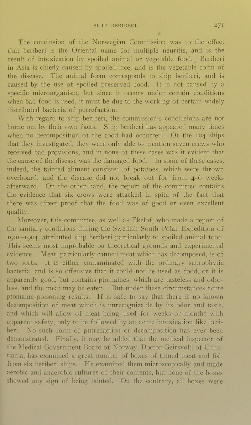 The conclusion of the Norwegian Commission was to the effect that beriberi is the Oriental name for multiple neuritis, and is the result of intoxication by spoiled animal or vegetable food. ^ Beriberi in Asia is chiefly caused by spoiled rice, and is the vegetable form of the disease. The animal form corresponds to ship beriberi, and is caused by the use of spoiled preserved food. It is not caused by a specific microorganism, but since it occurs under certain conditions when bad food is used, it must be due to the working of certain widely distributed bacteria of putrefaction. With regard to ship beriberi, the commission's conclusions are not borne out by their own facts. Ship beriberi has appeared many times when no decomposition of the food had occurred. Of the 104 ships that they investigated, they were only able to mention seven crews who received bad provisions, and in none of these cases was it evident that the cause of the disease was the damaged food. In some of these cases, indeed, the tainted aliment consisted of potatoes, which were thrown overboard, and the disease did not break out for from 4-6 weeks afterward. On the other hand, the report of the committee contains the evidence that six crews were attacked in spite of the fact that there was direct proof that the food was of good or even excellent quality. Moreover, this committee, as well as Ekelof, who made a report of the sanitary conditions during the Swedish South Polar Expedition of 1901-1904, attributed ship beriberi particularly to spoiled animal food. This seems most improbable on theoretical grounds and experimental evidence. Meat, particularly canned meat which has decomposed, is of two sorts. It is either contaminated with the ordinary saprophytic bacteria, and is so offensive that it could not be used as food, or it is apparently good, but contains ptomaines, which are tasteless and odor- less, and the meat may be eaten. But under these circumstances acute ptomaine poisoning results. If is safe to say that there is no known decomposition of meat which is unrecognizable by its odor and taste, and which will allow of meat being used for weeks or months with apparent safety, only to be followed by an acute intoxication like beri- beri. No such form of putrefaction or decomposition has ever been demonstrated. Finally, it may be added that the medical inspector of the Medical Government Board of Norway, Doctor Geirsvold of Chris- tiania, has examined a great number of boxes of tinned meat and fish from six beriberi ships. He examined them microscopically and made aerobic and anaerobic cultures of their contents, but none of the boxes showed any sign of being tainted. On the contrary, all boxes were