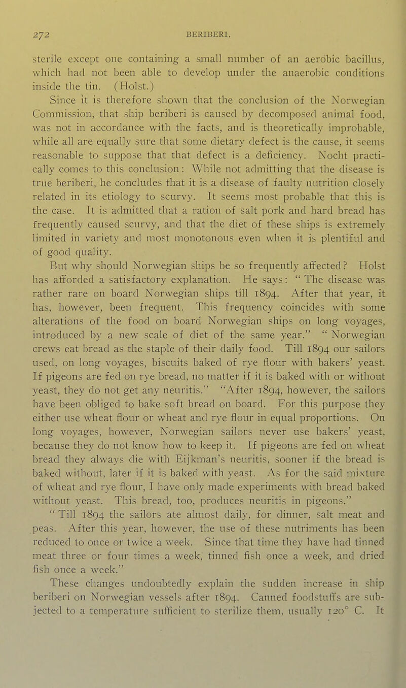 sterile except one containing a small number of an aerobic bacillus, which had not been able to develop under the anaerobic conditions inside the tin. (Hoist.) Since it is therefore shown that the conclusion of the Norwegian Commission, that ship beriberi is caused by decomposed animal food, was not in accordance with the facts, and is theoretically improbable, while all are equally sure that some dietary defect is the cause, it seems reasonable to suppose that that defect is a deficiency. Nocht practi- cally comes to this conclusion: While not admitting that the disease is true beriberi, he concludes that it is a disease of faulty nutrition closely related in its etiology to scurvy. It seems most probable that this is the case. It is admitted that a ration of salt pork and hard bread has frequently caused scurvy, and that the diet of these ships is extremely limited in variety and most monotonous even when it is plentiful and of good quality. But why should Norwegian ships be so frequently affected? Hoist has afforded a satisfactory explanation. He says:  The disease was rather rare on board Norwegian ships till 1894. After that year, it has, however, been frequent. This frequency coincides with some alterations of the food on board Norwegian ships on long voyages, introduced by a new scale of diet of the same year.  Norwegian crews eat bread as the staple of their daily food. Till 1894 our sailors used, on long voyages, biscuits baked of rye flour with bakers' yeast. If pigeons are fed on rye bread, no matter if it is baked with or without yeast, they do not get any neuritis. After 1894, however, the sailors have been obliged to bake soft bread on board. For this jDurpose they either use wheat flour or wheat and rye flour in equal proportions. On long voyages, however, Norwegian sailors never use bakers' yeast, because they do not know how to keep it. If pigeons are fed on wheat bread they always die with Eijkman's neuritis, sooner if the bread is baked without, later if it is baked with yeast. As for the said mixture of wheat and rye flour, I have only made experiments with bread baked without yeast. This bread, too, produces neuritis in pigeons.  Till 1894 the sailors ate almost daily, for dinner, salt meat and peas. After this year, however, the use of these nutriments has been reduced to once or twice a week. Since that time they have had tinned meat three or four times a week, tinned fish once a week, and dried fish once a week. These changes undoubtedly explain the sudden increase in ship beriberi on Norwegian vessels after 1894. Canned foodstuff's are sub- jected to a temperature sufficient to sterilize them, usually 120° C. It