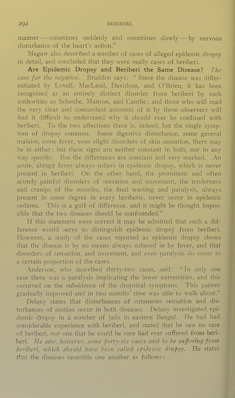 manner — sometimes suddenly and sometimes slowly — by nervous disturbance of the heart's action. Megaw also described a number of cases of alleged epidemic dropsy in detail, and concluded that they were really cases of beriberi. Are Epidemic Dropsy and Beriberi the Same Disease? Tlic case for the negative. Braddon says: ■ Since the disease was differ- entiated by Lovell, MacLeod, Davidson, and O'Brien; it has been recognized as an entirely distinct disorder from beriberi by such authorities as Scheube, Manson, and Cantlie ; and those who will read the very clear and concordant accounts of it by these observers will find it difficult to understand why it should ever be confused with beriberi. To the two attections there is, indeed, but the single symp- tom of dropsy common. Some digesti^'e disturbance, some general malaise, some fever, even slight disorders of skin sensation, there may be in either; but these signs are neither constant in both, nor in any way specific. But the differences are constant and very marked. An acute, abrupt fever always ushers in epidemic dropsy, which is never present in beriberi. On the other hand, the prominent and often acutely painful disorders of sensation and movement, the tenderness and cramps of the muscles, the final wasting and paralysis, always present in some degree in every beriberic, never occur in epidemic oedema. This is a gulf of difference, and it might be thought impos- sible that the two diseases should be confounded. If this statement were correct it may be admitted that such a dif- ference would serve to distinguish epidemic dropsy from beriberi. However, a study of the cases reported as epidemic dropsy shows that the disease is by no means always ushered in by fever, and that disorders of sensation, and movement, and even paralysis do occur in a certain proportion of the cases. Anderson, who described thirty-two cases, said:  In only one case there was a paralysis implicating the lower extremities, and this occurred on the subsidence of the dropsical symptoms. This patient gradually improved and in two months' time was able to walk about. Delany states that disturbances of cutaneous sensation and dis- turbances of motion occur in both diseases. Delany investigated epi- demic dropsy in a number of jails in eastern Bengal. He had had considerable experience with beriberi, and stated that he saw no case of beriberi, nor one that he could be sure had ever suft'ered from beri- beri. He sazv^ hoive-c'er, some forty-six cases said to be suffering from beriberi, which should have been called cf^ideinic di'opsy. He states that the diseases resemble one another as follows: