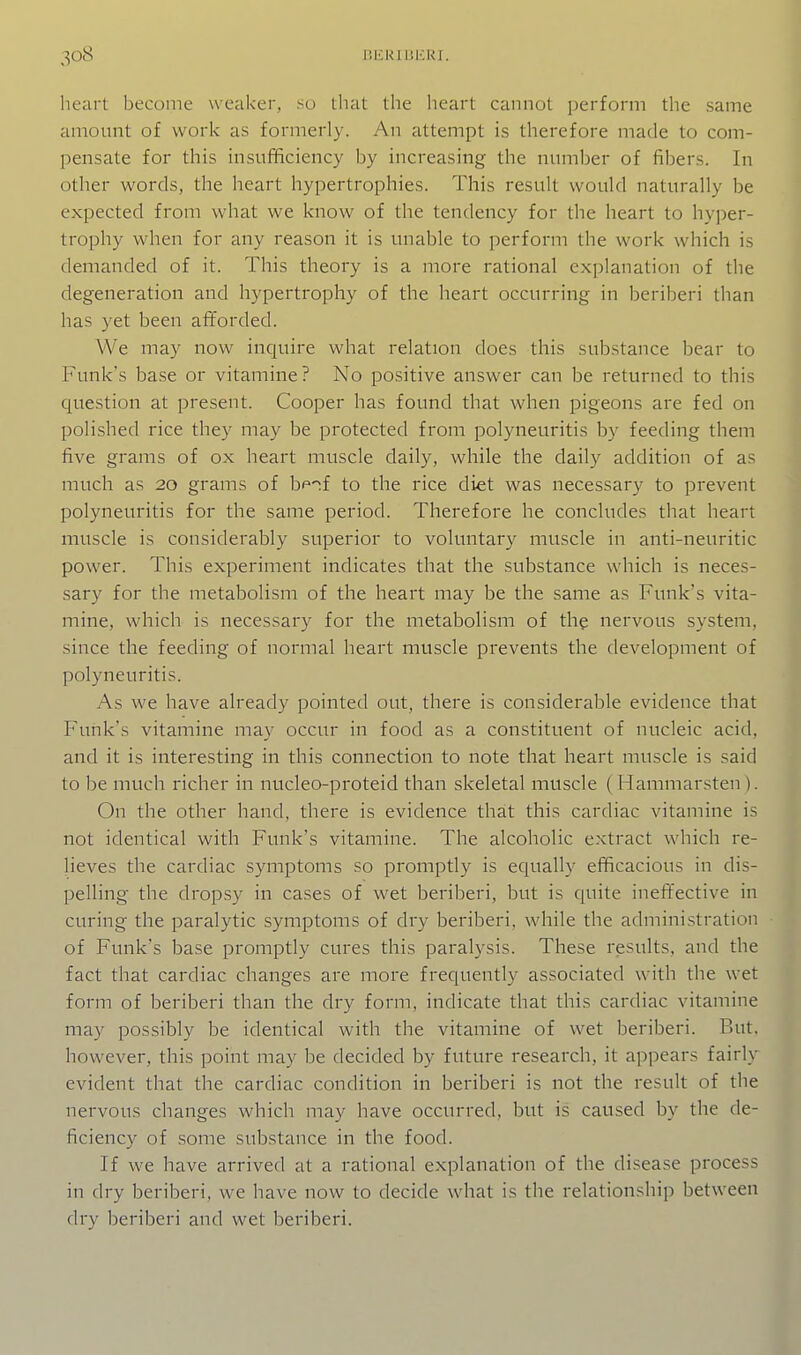 heart become weaker, so that the heart cannot ])erform the same amount of work as formerly. An attempt is therefore made to com- pensate for this insufBciency by increasing the number of fibers. In other words, the heart hypertrophies. This result would naturally be expected from what we know of the tendency for the heart to hyper- trophy when for any reason it is unable to perform the work which is demanded of it. This theory is a more rational explanation of the degeneration and hypertrophy of the heart occurring in beriberi than has yet been afforded. We may now inquire what relation does this substance bear to Funk's base or vitamine? No positive answer can be returned to this question at present. Cooper has found that when pigeons are fed on polished rice they may be protected from polyneuritis by feeding them five grams of ox heart muscle daily, while the daily addition of as much as 20 grams of b^'^f to the rice diet was necessary to prevent polyneuritis for the same period. Therefore he concludes that heart muscle is considerably superior to voluntary muscle in anti-neuritic power. This experiment indicates that the substance which is neces- sary for the metabolism of the heart may be the same as Funk's vita- mine, which is necessary for the metabolism of thg nervous system, since the feeding of normal heart muscle prevents the development of polyneuritis. As we have already pointed out, there is considerable evidence that Funk's vitamine may occur in food as a constituent of nucleic acid, and it is interesting in this connection to note that heart muscle is said to be much richer in nucleo-proteid than skeletal muscle ( Hammarsten). On the other hand, there is evidence that this cardiac vitamine is not identical with Funk's vitamine. The alcoholic extract which re- lieves the cardiac symptoms so promptly is equally efficacious in dis- pelling the dropsy in cases of wet beriberi, but is quite ineffective in curing the paralytic symptoms of dry beriberi, while the administration of Funk's base promptly cures this paralysis. These results, and the fact that cardiac changes are more frequently associated with the wet form of beriberi than the dry form, indicate that this cardiac vitamine may possibly be identical with the vitamine of w^et beriberi. But. however, this point may be decided by future research, it appears fairly evident that the cardiac condition in beriberi is not the result of the nervous changes which may have occurred, but is caused by the de- ficiency of some substance in the food. If we have arrived at a rational explanation of the disease process in dry beriberi, we have now to decide what is the relationship between dry beriberi and wet beriberi.