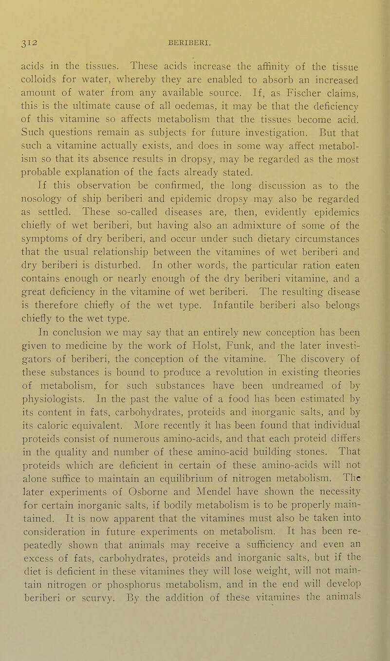 acids in the tissues. These acids increase the affinity of the tissue colloids for water, whereby they are enabled to absorb an increased amount of water from any available source. If, as Fischer claims, this is the ultimate cause of all oedemas, it may be that the deficiency of this vitamine so atTects metabolism that the tissues become acid. Such questions remain as subjects for future investigation. But that such a vitamine actually exists, and does in some way affect metabol- ism so that its absence results in dropsy, may be regarded as the most probable explanation of the facts already stated. If this observation be confirmed, the long discussion as to the nosology of ship beriberi and epidemic dropsy may also be regarded as settled. These so-called diseases are, then, evidently epidemics chiefly of wet beriberi, but having also an admixture of some of the symptoms of dry beriberi, and occur under such dietary circumstances that the visual relationship between the vitamines of wet beriberi and dry beriberi is disturbed. In other words, the particular ration eaten contains enough or nearly enough of the dry beriberi vitamine, and a great deficiency in the vitamine of wet beriberi. The resulting disease is therefore chiefly of the wet type. Infantile beriberi also belongs chiefly to the wet type. In conclusion we may say that an entirely new conception has been given to medicine by the work of Hoist, Funk, and the later investi- gators of beriberi, the conception of the vitamine. The discovery of these substances is bound to produce a revolution in existing theories of metabolism, for such substances have been undreamed of by physiologists. In the past the value of a food has been estimated by its content in fats, carbohydrates, proteids and inorganic salts, and by its caloric equivalent. More recently it has been found that individual proteids consist of numerous amino-acids, and that each proteid differs in the quality and number of these amino-acid building stones. That proteids which are deficient in certain of these amino-acids will not alone suffice to maintain an equilibrium of nitrogen metabolism. The later experiments of Osborne and Mendel have shown the necessity for certain inorganic salts, if bodily metabolism is to be properly main- tained. It is now apparent that the vitamines must also be taken into consideration in future experiments on metabolism. It has been re- peatedly shown that animals may receive a sufficiency and even an excess of fats, carbohydrates, proteids and inorganic salts, hut if the diet is deficient in these vitamines they will lose weight, will not main- tain nitrogen or phosphorus metabolism, and in the end will develop beriberi or scurvy. Ry the addition of these vitamines tlie animals