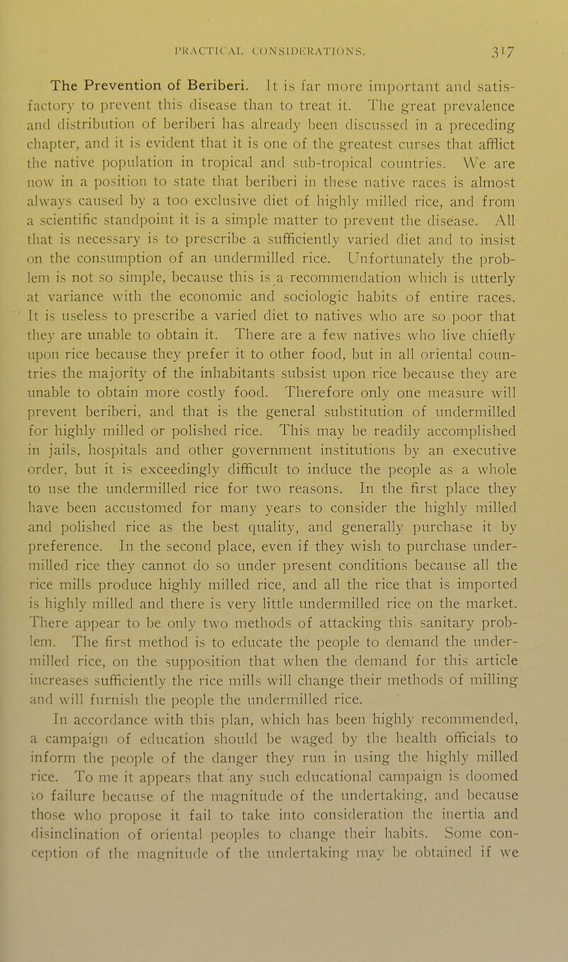 The Prevention of Beriberi. It is far more important and satis- factory to prevent this disease than to treat it. The great prevalence and distribntion of beriberi has already been discussed in a preceding chapter, and it is evident that it is one of the greatest curses that afflict the native population in tropical and sub-tropical countries. We are now in a position to state that beriberi in these native races is almost always caused by a too exclusive diet of highly milled rice, and from a scientific standpoint it is a simple matter to prevent the disease. All that is necessary is to prescribe a sufficiently varied diet and to insist on the consumption of an undermilled rice. Unfortunately the prob- lem is not so simple, because this is a recommendation which is utterly at variance with the economic and sociologic habits of entire races. It is useless to prescribe a varied diet to natives who are so poor that they are unable to obtain it. There are a few natives who live chiefly upon rice because they prefer it to other food, but in all oriental coun- tries the majority of the inhabitants subsist upon rice because they are unable to obtain more costly food. Therefore only one measure will prevent beriberi, and that is the general substitution of undermilled for highly milled or polished rice. This may be readily accomplished in jails, hospitals and other government institutions by an executive order, but it is exceedingly difficult to induce the people as a whole to use the undermilled rice for two reasons. In the first place they have been accustomed for many years to consider the highly milled and polished rice as the best quality, and generally purchase it by preference. In the second place, even if they wish to purchase under- milled rice they cannot do so under present conditions because all the rice mills produce highly milled rice, and all the rice that is imported is highly milled and there is very little undermilled rice on the market. There appear to be only two methods of attacking this sanitary prob- lem. The first method is to educate the people to demand the under- milled rice, on the supposition that when the demand for this article increases sufficiently the rice mills will change their methods of milling and will furnish the people the undermilled rice. In accordance with this plan, which has been highly recommended, a campaign of education .should be waged by the health officials to inform the people of the danger they run in using the highly milled rice. To me it appears that any such educational campaign is doomed 10 failure because of the magnitude of the undertaking, and because those who propose it fail to take into consideration the inertia and disinclination of oriental peoples to change their habits. Some con- ception of the magnitude of the undertaking may be obtained if we