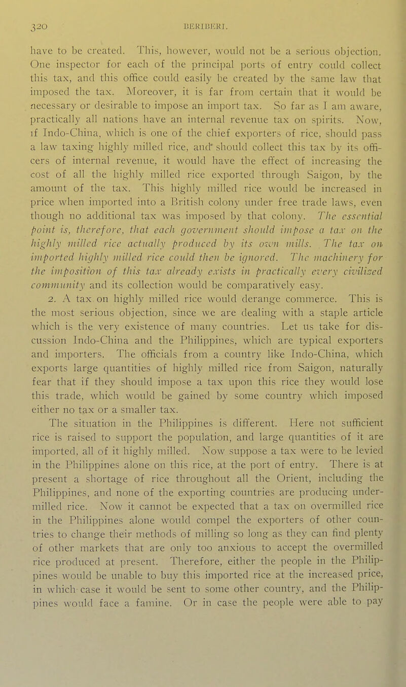 have to be created. This, however, would not be a serious objection. One inspector for each of the principal ports of entry could collect this tax, and this office could easily be created by the same law that imposed the tax. Moreover, it is far from certain that it would be necessary or desirable to impose an import tax. So far as 1 am aware, practically all nations have an internal revenue tax on spirits. Now, if Indo-China, which is one of the chief exporters of rice, should pass a law taxing highly milled rice, and* should collect this tax by its offi- cers of internal revenue, it would have the effect of increasing the cost of all the highly milled rice exported through Saigon, by the amount of the tax. This highly milled rice would be increased in price when imported into a British colony under free trade laws, even though no additional tax was imposed by that colony. The essential point is, therefore, that each government should impose a tax on the highly milled rice actually produced by its own mills. The tax on. imported highly milled rice could then be ignored. The machinery for the imposition of this tax already exists in practically ez'ery civilised community and its collection would be comparatively easy. 2. A tax on highly milled rice would derange commerce. This is the most serious objection, since we are dealing with a staple article which is the very existence of many countries. Let us take for dis- cussion Indo-China and the Philippines, which are typical exporters and importers. The officials from a country like Indo-China, which exports large quantities of highly milled rice from Saigon, naturally fear that if they .should impose a tax upon this rice they would lose this trade, which would be gained by some country which imposed either no tax or a smaller tax. The situation in the Philippines is different. Here not sufficient rice is raised to support the population, and large quantities of it are imported, all of it highly milled. Now suppose a tax were to be levied in the Philippines alone on this rice, at the port of entry. There is at present a shortage of rice throughout all the Orient, including the Philippines, and none of the exporting countries are producing under- milled rice. Now it cannot be expected that a tax on overmilled rice in the Philippines alone would compel the exporters of other coun- tries to change their methods of milling so long as they can find plenty of other markets that are only too anxious to accept the overmilled rice produced at ])resent. Therefore, either the ])eople in the Philip- pines would be unable to buy this imported rice at the increased price, in which case it would be sent to some other country, and the Philip- pines would face a famine. Or in case the people were able to pay