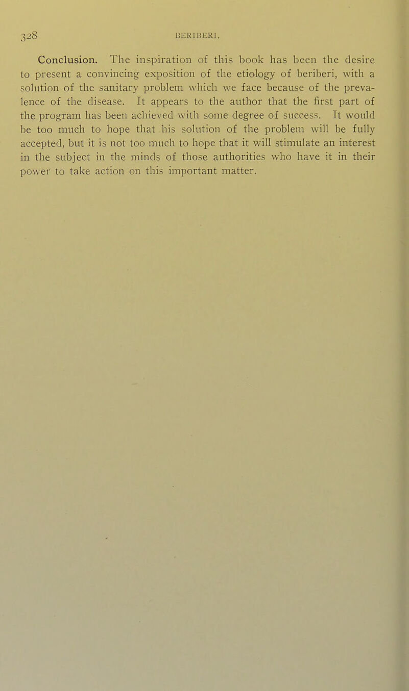 Conclusion. The inspiration of this book has been the desire to present a convincing exposition of the etiology of beriberi, with a solution of the sanitary problem which we face because of the preva- lence of the disease. It appears to the author that the first part of the program has been achieved with some degree of success. It would be too much to hope that his solution of the problem will be fully accepted, but it is not too much to hope that it will stimulate an interest in the subject in the minds of those authorities who have it in their power to take action on this important matter.