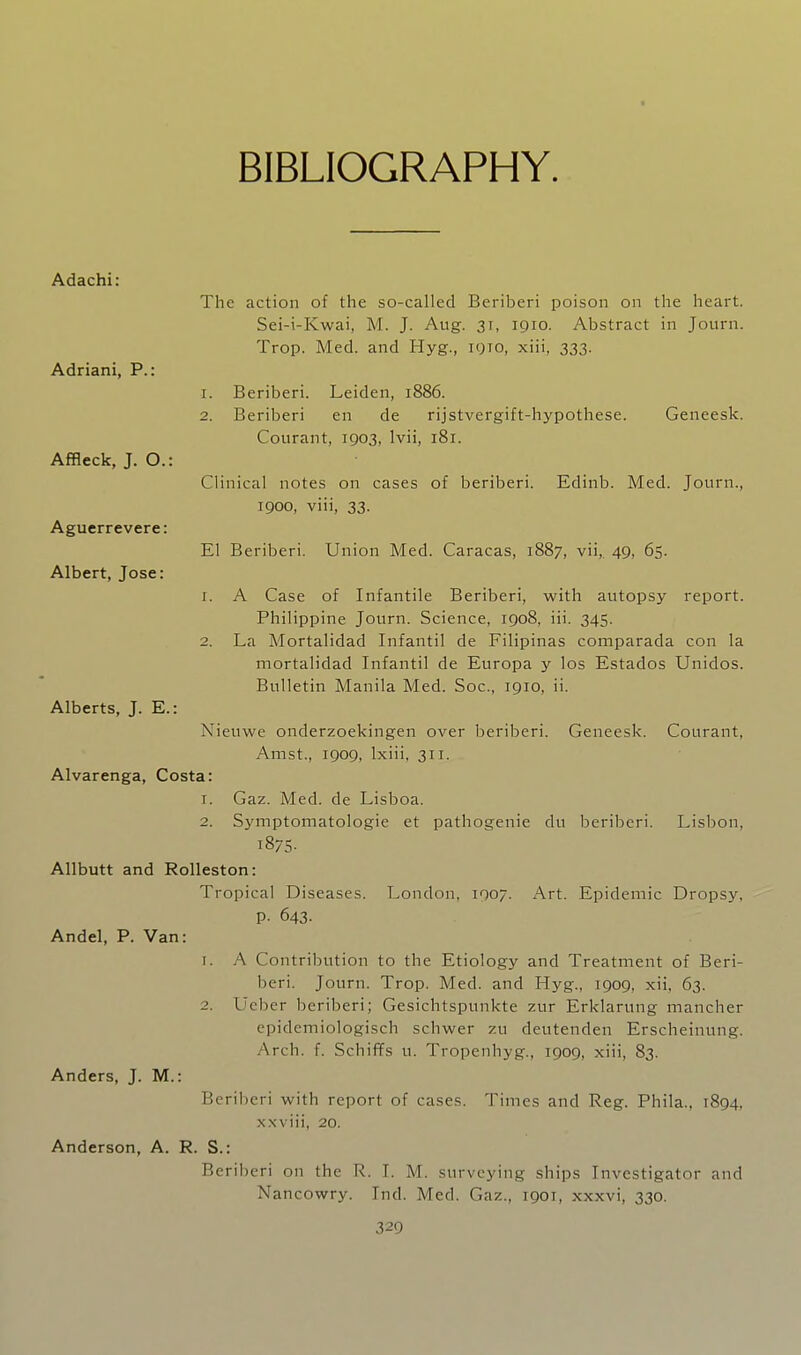 BIBLIOGRAPHY. Adachi: The action of the so-called Beriberi poison on the heart. Sei-i-Kwai, M. J. Aug. 31, 1910. Abstract in Journ. Trop. Med. and Hyg., iqto, xiii, 333. Adriani, P.: 1. Beriberi. Leiden, 1886. 2. Beriberi en de rijstvergift-hypothese. Geneesk. Courant, 1903, Ivii, 181. Affleck, J. O.: Clinical notes on cases of beriberi. Edinb. Med. Journ., 1900, viii, 33. Aguerrevere: El Beriberi. Union Med. Caracas, 1887, vii, 49, 65. Albert, Jose: 1. A Case of Infantile Beriberi, with autopsy report. Philippine Journ. Science, 1908, iii. 345. 2. La Mortalidad Infantil de Filipinas comparada con la mortalidad Infantil de Europa y los Estados Unidos. Bulletin Manila Med. Soc, 1910, ii. Alberts, J. E.: Nieuwe onderzoekingen over beriberi. Geneesk. Courant, Amst., 1909, Ixiii, 311. Alvarenga, Costa: 1. Gaz. Med. de Lisboa. 2. Symptomatologie et pathogenic du beriberi. Lisbon, 1875- Allbutt and RoUeston: Tropical Diseases. London, 1007. Art. Epidemic Dropsy, P- 643. Andel, P. Van: 1. A Contribution to the Etiology and Treatment of Beri- beri. Journ. Trop. Med. and Hyg., 1909, xii, 63. 2. Ueber beriberi; Gesichtspunkte zur Erklarung mancher epidemiologisch schwer zu deutenden Erscheinung. Arch. f. Schiffs u. Tropenhyg., 1909, xiii, 83. Anders, J. M.: Beriberi with report of cases. Times and Reg. Phila., 1894, xxviii, 20. Anderson, A. R. S.: Beril)eri on the R. I. M. surveying ships Investigator and Nancowry. Ind. Med. Gaz., 1901, xxxvi, 330.