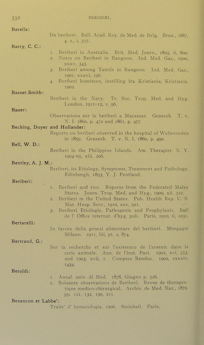 Barella: Du beriberi. Bull. Acad. Roy. de Med. de Belg. Brux., 1887, 4. s., i, 517. Barry, C. C: 1. Beriberi in Australia. Brit. Med. Journ., 1895, ii, 800. 2. Notes on Beriberi in Rangoon. Ind. Med. Gaz., 1900, XXXV, 343. 3. Beriberi among Tamils in Rangoon. Ind. Med. Gaz., igoi, xxxvi, 196. 4. Beriberi komiteen, instilling fra Kristiania, Kristiania. 1902. Basset-Smith: Beriberi in the Navy. Tr. Soc. Trop. Med. and Hyg. London, 1911-12, v, 96. Bauer: Observations sur le beriberi a Macassar. Geneesk. T. v. N. I. i860, p. 472 and 1861, p. 477. Becking, Doyer and Hollander: Reports on beriberi observed in the hospital of Weltevreden in 1859. Geneesk. T. v. N. I. i860, p. 490. Bell, W. D.: Beriberi in the Philippine Islands. Am. Therapist. N. Y. 1904-05, xiii, 206. Bentley, A. J. M.: Beriberi, its Etiology, Symptoms, Treatment and Patholog\'. Edinburgh, 1893, Y. J. Pentland. Beriberi: 1. Beriberi and rice. Reports from the Federated Malaj-^ States. Journ. Trop. Med. and Hyg., 1909, xii. 322. 2. Beriberi in the United States. Pub. Health Rep. U. S. Mar. Hosp. Serv., 1910, xxv, 921. 3. Beriberi Etiologie, Pathogenic and Prophylaxis. Bull de r Office internat. d'hyg. pub. Paris, 1910, ii, 1031. Bertarelli: In favore della genesi alimentare del beriberi. M'orgagni Milano. 1911, liii, pt. 2, 874. Bertrand, G.: Sur la recherche et sur I'existence de I'arsenic dans la serie animale. Ann. de I'inst. Past. 1902, xvi, 553, and 1903, xvii, i. Comptes Rendus. 1902, cxxxiv, 1434- Betoldi: 1. Annal. univ. di Med. 1878, Giugno p. 526. 2. Soixante observations de Beriberi. Revue de therapcu- tique medico-chirurgical. Archiv. de Med. Nav., 1879. pp. 121, 132, 190, 211. Bezancon et Labbe': Traite' d' licmatologie, 1906. Steinheil. Paris.