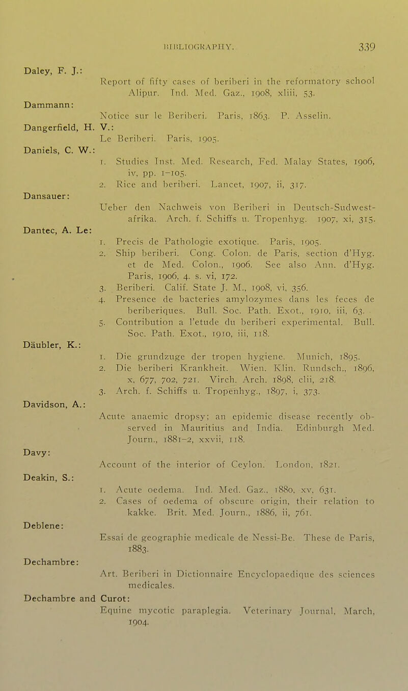 Daley, F. J.: Report of fifti' cases of beril)cri in the reformatory school Alipur. Tiid. Med. Gaz., 1908, xliii, 53. Dammann: Notice sur le P>eril)eri. Paris, 1863. P. .Asselin. Dangerfield, H. V.: Pe Beriberi. Paris, 1905. Daniels, C. W.: 1. Studies Tiist. Med. Research, Fed. Malay States, 1906, iv, pp. 1-105. 2. Rice and beriberi. Pancet, 1907, ii, 317. Dansauer: Ueber den Nachweis von Beriberi in Dentsch-Sudwest- afrika. Arch. f. Schiffs 11. Tropenhyg. 1907, xi, 315. Dantec, A. Le: 1. Precis de Pathologie exotiqne. Paris, 1905. 2. Ship beriberi. Cong. Colon, de Paris, section d'Hyg. et de Med. Colon., 1906. See also Ann. d'Hyg. Paris, 1906, 4. s. vi, 172. 3. Beriberi. Calif. State J. M., 1908, vi, 356. 4. Presence de bacteries amylozymes dans les feces de beribericiues. Bull. Soc. Path. Exot., tgio. iii, 63. 5. Contribution a I'etude du beriberi experimental. Bull. Soc. Path. Exot., T910, iii, 118. Daubler, K.: T. Die grundzuge der tropen hygiene. Afunich, 1895. 2. Die beriljeri Krankheit. Wien. Klin. Rundsch., 1896, X, 677, 702, 721. Virch. Arch. i8g8, clii, 218. 3. Arch. f. SchifTs u. Tropenhyg., 1897, i, 373. Davidson, A.: Acute anaemic dropsy; an epidemic disease recently ob- served in Mauritius and India. Edinburgh Med. Journ., i88t-2, xxvii, ri8. Davy: Account of the interior of Ceylon. Pondon, 182T. Deakin, S.: T. Acute oedema. Ind. Med. Gaz., i88o, xv, 631. 2. Cases of oedema of obscure origin, their relation to kakke. Brit. Med. Journ,, i886, ii, 761. Deblene: Essai dc geographic mcdicale de Nessi-Be. These dc Paris, 1883. Dechambre: Art. Beriberi in Dictionnaire Encyclopaedique des sciences medicales. Dechambre and Curot: Equine mycotic paraplegia. Veterinary Journal, March, 1904.