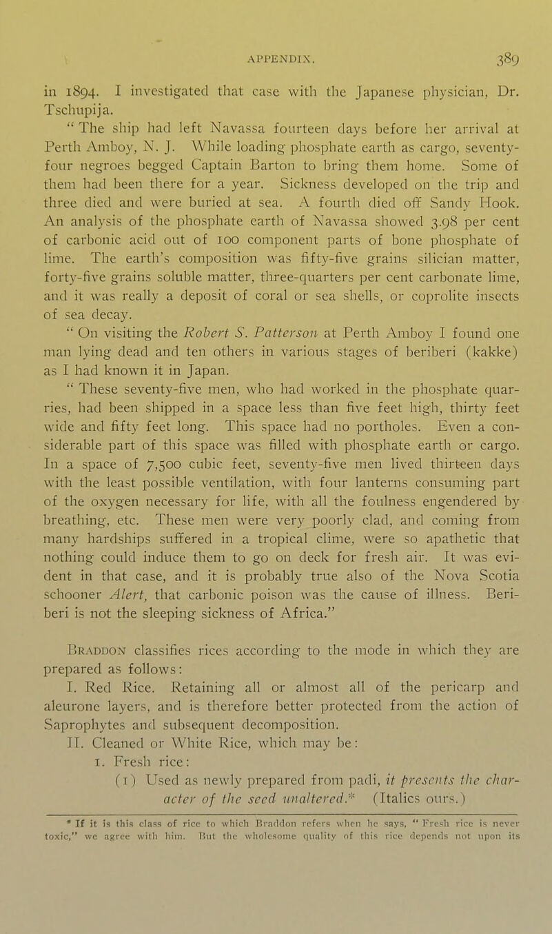 in 1894. I investigated that case with the Japanese physician, Dr. Tschupija.  The ship had left Navassa fourteen days before her arrival at Perth Amboy, N. J. While loading phosphate earth as cargo, seventy- four negroes begged Captain Barton to bring them home. Some of them had been there for a year. Sickness developed on the trip and three died and were buried at sea. A fourth died off Sandy Hook. An analysis of the phosphate earth of Navassa showed 3.98 per cent of carbonic acid out of 100 component parts of bone phosphate of lime. The earth's composition was fifty-five grains silician matter, forty-five grains soluble matter, three-quarters per cent carbonate lime, and it was really a deposit of coral or sea shells, or coprolite insects of sea decay.  On visiting the Robert S. Patterson at Perth Amboy I found one man lying dead and ten others in various stages of beriberi (kakke) as I had known it in Japan.  These seventy-five men, who had worked in the phosphate quar- ries, had been shipped in a space less than five feet high, thirty feet wide and fifty feet long. This space had no portholes. Even a con- siderable part of this space was filled with phosphate earth or cargo. In a space of 7,500 cubic feet, seventy-five men lived thirteen days with the least possible ventilation, with four lanterns consuming part of the oxygen necessary for life, with all the foulness engendered by breathing, etc. These men were very poorly clad, and coming from many hardships sufifered in a tropical clime, were so apathetic that nothing could induce them to go on deck for fresh air. It was evi- dent in that case, and it is probably true also of the Nova Scotia schooner Alert, that carbonic poison was the cause of illness. Beri- beri is not the sleeping sickness of Africa. Braddon classifies rices according to the mode in which they are prepared as follows: I. Red Rice. Retaining all or almost all of the pericarp and aleurone layers, and is therefore better protected from the action of Saprophytes and subsequent decomposition. II. Cleaned or White Rice, which may be: I. Fre.sh rice: (i) Used as newly prepared from padi, it presents the char- acter of the seed unaltered.(Italics ours.) • If it is this class of rice to wliicli Biaddon refers \vlirn lie says,  Fresh rice is never toxic, we agree with him. Tint the wholesome r|uality of this rice depctuls not upon its