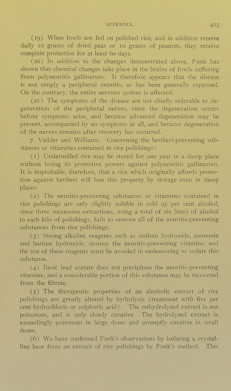 (19) When fowls are fed on polished rice, and in addition receive daily 10 grams of dried peas or 10 grams of peanuts, they receive complete protection for at least 60 days. (20) In addition to the changes demonstrated above, Funk has shown that chemical changes take place in the brains of fowls suffering from polyneuritis gallinarnm. It therefore appears that the disease is not simply a peripheral neuritis, as has been generally supposed. On the contrary, the entire nervous system is affected. (21) The symptoms of the disease are not chiefly referable to de- generation of the peripheral nerves, since the degeneration occurs before symptoms arise, and because advanced degeneration may be present, accompanied by no symptoms at all, and because degeneration of the nerves remains after recovery has occurred. 7. A'edder and Williams. Concerning the beriberi-preventing sub- stances or vitamines contained in rice polishings: (1) Undermilled rice may be stored for one year in a damp place without losing its protective powers against polyneuritis gallinarnm. It is improbable, therefore, that a rice which originally affords protec- tion against beriberi will lose this property by storage even in damp places. (2) The neuritis-preventing substances or vitamines contained in rice polishings are only slightly soluble in cold 95 per cent alcohol, since three successive extractions, using a total of six liters of alcohol to each kilo of polishings, fails to remove all of the neuritis-preventing substances from rice polishings. (3) Strong alkaline reagents such as sodium hydroxide, ammonia and barium hydroxide, destroy the neuritis-preventing vitamine, and the use of these reagents must be avoided in endeavoring to isolate this substance. (4) Basic lead acetate does not precipitate the neuritis-preventing vitamine, and a considerable portion of this substance may be recovered from the filtrate. (5) The therapeutic properties of an alcoholic extract of rice polishings are greatly altered by hydrolysis (treatment with five per cent hydrochloric or sulphuric acid). The unhydrolyzed extract is not poisonous, and is only slowly curative. The hydrolyzed extract is exceedingly poisonous in large doses and promptly curative in small doses. (6) We have confirmed Funk's observations by isolating a crystal- line base from an extract of rice polishings by Funk's method. This