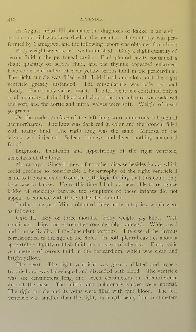 Tn August, i8c)6. Hirota made the diagnosis of kakke in an eight- nionths-old girl who later died in the hospital. The autopsy was per- formed by Yamagivva, and the following report was obtained from him : Body weight seven kilos ; well nourished. Only a slight quantity of serous fluid in the peritoneal cavity. Each pleural cavity contained a slight quantity of serous fluid, and the thymus apj^eared enlarged. Five cubic centimeters of clear yellow serous fluid in the pericardium. The right auricle was filled with fluid blood and clots, and the right ventricle greatly distended. The musculature was pale red and cloudy. Pulmonary valves intact. The left ventricle contained only a small quantity of fluid blood and clots; the musculature was pale red and soft, and the aortic and mitral valves were soft. Weight of heart 50 grams. On the under surface of the left lung were numerous sub-pleural haemorrhages. The lung was dark red in color and the bronchi filled with foamy fluid. The right lung was the same. Mucosa of the larynx was injected. Spleen, kidneys and liver, nothing abnormal found. Diagnosis. Dilatation and hypertrophy of the right ventricle, atelectasis of the lungs. j\Iiura says: Since I knew of no other disease besides kakke which could produce so considerable a hypertrophy of the right ventricle I came to the conclusion from the pathologic finding that this could only be a case of kakke. Up to this time I had not been able to recognize kakke of sucklings because the symptoms of these infants did not appear to coincide with those of beriberic adults. In the same year Miura obtained three more autopsies, which were as follows: Case n. Boy of three months. Body weight 5.5 kilos. nourished. Lips and extremities considerably cyanosed. Widespread and intense lividity of the dependent portions. The size of the thymus corresponded to the age of the child. In both pleural cavities about a spoonful of slightly reddish fluid, but no signs of pleurisy. Forty cubic centimeters of serous fluid in the pericardium, which was clear and bright yellow. The heart. The right ventricle was greatly dilated and hyper- trophied and was ball-shaped and distended with blood. The ventricle was six centimeters long and seven centimeters in circumference around the base. The mitral and pulmonary valves were normal. The right auricle and its veins were filled with fluid blood. The left ventricle was smaller than the right, its length being four centimeters