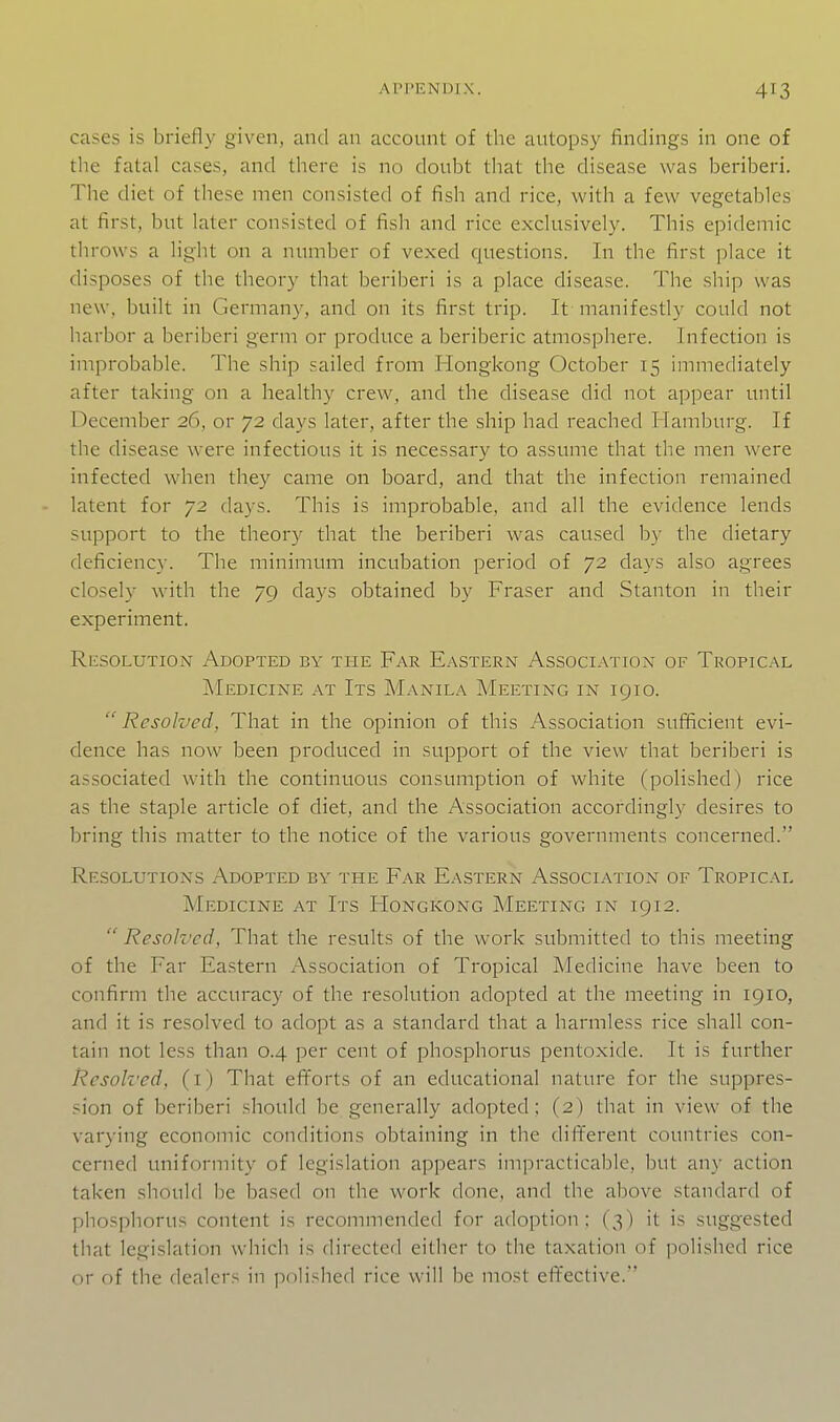 cases is briefly given, and an account of the autopsy findings in one of the fatal cases, and there is no doubt that the disease was beriberi. The diet of these men consisted of fish and rice, with a few vegetables at first, but later consisted of fish and rice exclusively. This epidemic throws a light on a number of vexed questions. In the first place it disposes of the theory that beriberi is a place disease. The ship was new, built in Germany, and on its first trip. It manifestly could not harbor a beriberi germ or produce a beriberic atmosphere. Infection is improbable. The ship sailed from Hongkong October 15 immediately after taking on a healthy crew, and the disease did not appear until December 26, or 72 days later, after the ship had reached Hamburg. If the disease were infectious it is necessary to assume that the men were infected when they came on board, and that the infection remained - latent for 72 days. This is improbable, and all the evidence lends support to the theory that the beriberi was caused by the dietary deficiency. The minimum incubation period of 72 days also agrees closely with the 79 days obtained by Fraser and Stanton in their experiment. Resolution Adopted by the Far Eastern Association of Tropical Medicine at Its Manila Meeting in igio.  Resolved, That in the opinion of this Association sufficient evi- dence has now been produced in support of the view that beriberi is associated with the continuous consumption of white (polished) rice as the staple article of diet, and the Association accordingly desires to bring this matter to the notice of the various governments concerned. Resolutions Adopted by the Far Eastern Association of Tropical Medicine at Its Hongkong Meeting in 1912.  Resolved, That the results of the work submitted to this meeting of the Far Eastern Association of Tropical INIedicine have been to confirm the accuracy of the resolution adopted at the meeting in 1910, and it is resolved to adopt as a standard that a harmless rice shall con- tain not less than 0.4 per cent of phosphorus pentoxide. It is further Resolved, (i) That efforts of an educational nature for the suppres- sion of beriberi should be generally adopted; (2) that in view of the varying economic conditions obtaining in the different countries con- cerned uniformity of legislation appears impracticable, but any action taken should be based on the work done, and the above standard of phosphorus content is recommended for adoption; (3) it is suggested that legislation which is directed either to the taxation of polished rice or of the dealers in polished rice will be most effective.