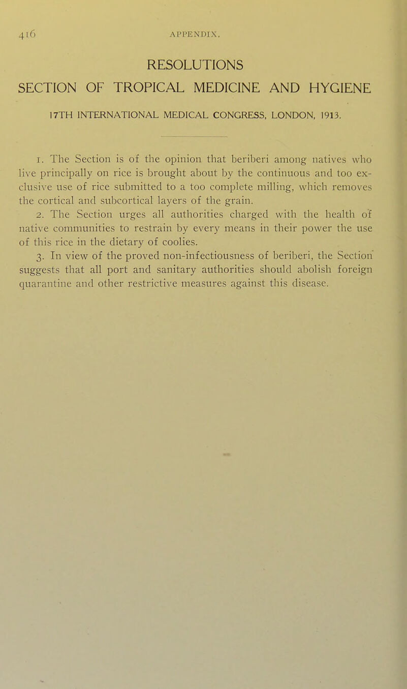 RESOLUTIONS SECTION OF TROPICAL MEDICINE AND HYGIENE 17TH INTERNATIONAL MEDICAL CONGRESS. LONDON. 1913. 1. The Section is of the opinion that beriberi among natives who live principally on rice is brought about by the continuous and too ex- clusive use of rice submitted to a too complete milling, which removes the cortical and subcortical layers of the grain. 2. The Section urges all authorities charged with the health of native communities to restrain by every means in their power the use of this rice in the dietary of coolies. 3. In view of the proved non-infectiousness of beriberi, the Section suggests that all port and sanitary authorities should abolish foreign quarantine and other restrictive measures against this disease.